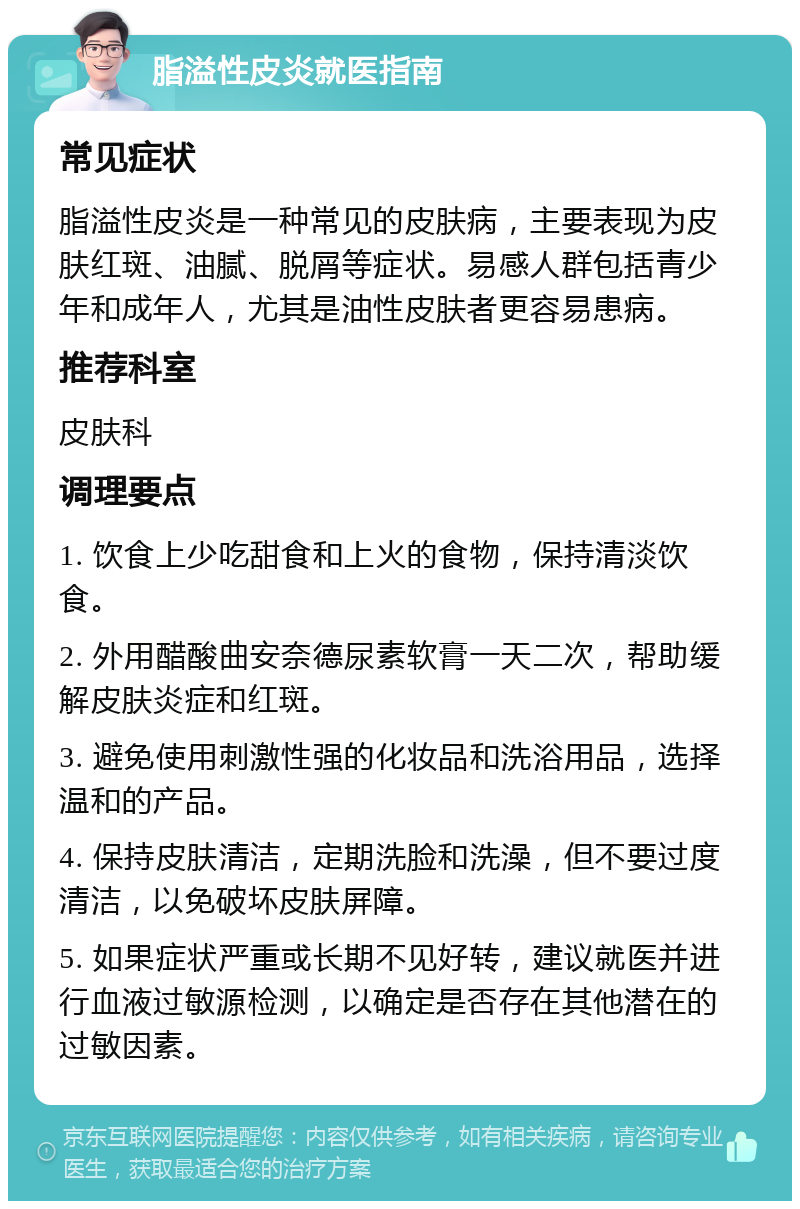 脂溢性皮炎就医指南 常见症状 脂溢性皮炎是一种常见的皮肤病，主要表现为皮肤红斑、油腻、脱屑等症状。易感人群包括青少年和成年人，尤其是油性皮肤者更容易患病。 推荐科室 皮肤科 调理要点 1. 饮食上少吃甜食和上火的食物，保持清淡饮食。 2. 外用醋酸曲安奈德尿素软膏一天二次，帮助缓解皮肤炎症和红斑。 3. 避免使用刺激性强的化妆品和洗浴用品，选择温和的产品。 4. 保持皮肤清洁，定期洗脸和洗澡，但不要过度清洁，以免破坏皮肤屏障。 5. 如果症状严重或长期不见好转，建议就医并进行血液过敏源检测，以确定是否存在其他潜在的过敏因素。