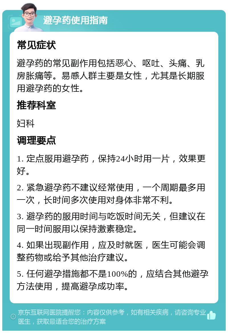 避孕药使用指南 常见症状 避孕药的常见副作用包括恶心、呕吐、头痛、乳房胀痛等。易感人群主要是女性，尤其是长期服用避孕药的女性。 推荐科室 妇科 调理要点 1. 定点服用避孕药，保持24小时用一片，效果更好。 2. 紧急避孕药不建议经常使用，一个周期最多用一次，长时间多次使用对身体非常不利。 3. 避孕药的服用时间与吃饭时间无关，但建议在同一时间服用以保持激素稳定。 4. 如果出现副作用，应及时就医，医生可能会调整药物或给予其他治疗建议。 5. 任何避孕措施都不是100%的，应结合其他避孕方法使用，提高避孕成功率。