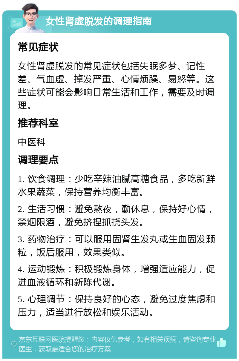 女性肾虚脱发的调理指南 常见症状 女性肾虚脱发的常见症状包括失眠多梦、记性差、气血虚、掉发严重、心情烦躁、易怒等。这些症状可能会影响日常生活和工作，需要及时调理。 推荐科室 中医科 调理要点 1. 饮食调理：少吃辛辣油腻高糖食品，多吃新鲜水果蔬菜，保持营养均衡丰富。 2. 生活习惯：避免熬夜，勤休息，保持好心情，禁烟限酒，避免挤捏抓挠头发。 3. 药物治疗：可以服用固肾生发丸或生血固发颗粒，饭后服用，效果类似。 4. 运动锻炼：积极锻炼身体，增强适应能力，促进血液循环和新陈代谢。 5. 心理调节：保持良好的心态，避免过度焦虑和压力，适当进行放松和娱乐活动。