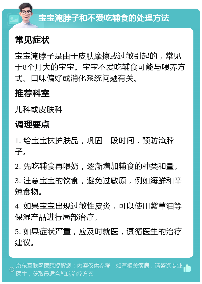 宝宝淹脖子和不爱吃辅食的处理方法 常见症状 宝宝淹脖子是由于皮肤摩擦或过敏引起的，常见于8个月大的宝宝。宝宝不爱吃辅食可能与喂养方式、口味偏好或消化系统问题有关。 推荐科室 儿科或皮肤科 调理要点 1. 给宝宝抹护肤品，巩固一段时间，预防淹脖子。 2. 先吃辅食再喂奶，逐渐增加辅食的种类和量。 3. 注意宝宝的饮食，避免过敏原，例如海鲜和辛辣食物。 4. 如果宝宝出现过敏性皮炎，可以使用紫草油等保湿产品进行局部治疗。 5. 如果症状严重，应及时就医，遵循医生的治疗建议。