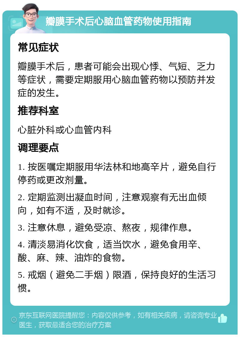 瓣膜手术后心脑血管药物使用指南 常见症状 瓣膜手术后，患者可能会出现心悸、气短、乏力等症状，需要定期服用心脑血管药物以预防并发症的发生。 推荐科室 心脏外科或心血管内科 调理要点 1. 按医嘱定期服用华法林和地高辛片，避免自行停药或更改剂量。 2. 定期监测出凝血时间，注意观察有无出血倾向，如有不适，及时就诊。 3. 注意休息，避免受凉、熬夜，规律作息。 4. 清淡易消化饮食，适当饮水，避免食用辛、酸、麻、辣、油炸的食物。 5. 戒烟（避免二手烟）限酒，保持良好的生活习惯。