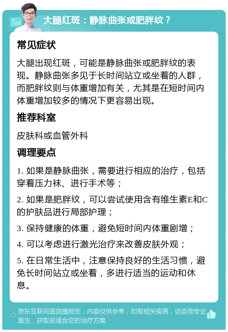 大腿红斑：静脉曲张或肥胖纹？ 常见症状 大腿出现红斑，可能是静脉曲张或肥胖纹的表现。静脉曲张多见于长时间站立或坐着的人群，而肥胖纹则与体重增加有关，尤其是在短时间内体重增加较多的情况下更容易出现。 推荐科室 皮肤科或血管外科 调理要点 1. 如果是静脉曲张，需要进行相应的治疗，包括穿着压力袜、进行手术等； 2. 如果是肥胖纹，可以尝试使用含有维生素E和C的护肤品进行局部护理； 3. 保持健康的体重，避免短时间内体重剧增； 4. 可以考虑进行激光治疗来改善皮肤外观； 5. 在日常生活中，注意保持良好的生活习惯，避免长时间站立或坐着，多进行适当的运动和休息。