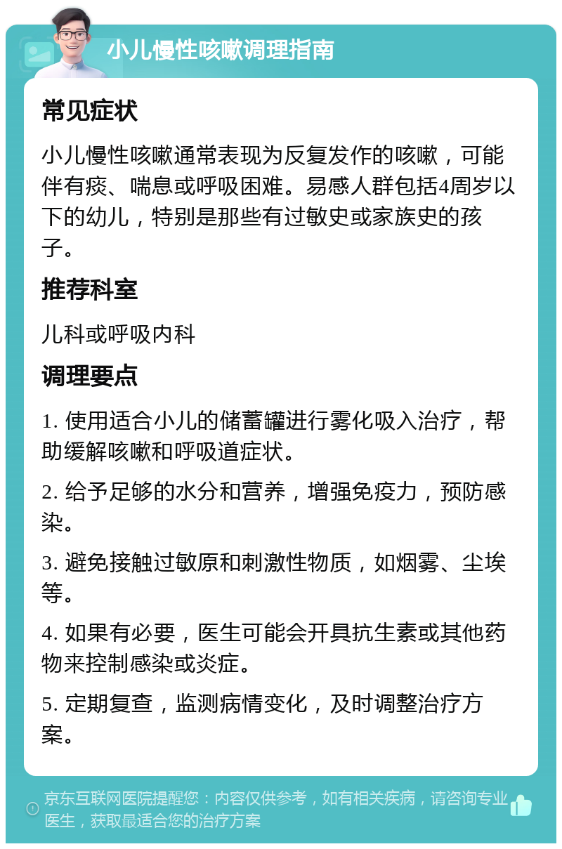 小儿慢性咳嗽调理指南 常见症状 小儿慢性咳嗽通常表现为反复发作的咳嗽，可能伴有痰、喘息或呼吸困难。易感人群包括4周岁以下的幼儿，特别是那些有过敏史或家族史的孩子。 推荐科室 儿科或呼吸内科 调理要点 1. 使用适合小儿的储蓄罐进行雾化吸入治疗，帮助缓解咳嗽和呼吸道症状。 2. 给予足够的水分和营养，增强免疫力，预防感染。 3. 避免接触过敏原和刺激性物质，如烟雾、尘埃等。 4. 如果有必要，医生可能会开具抗生素或其他药物来控制感染或炎症。 5. 定期复查，监测病情变化，及时调整治疗方案。