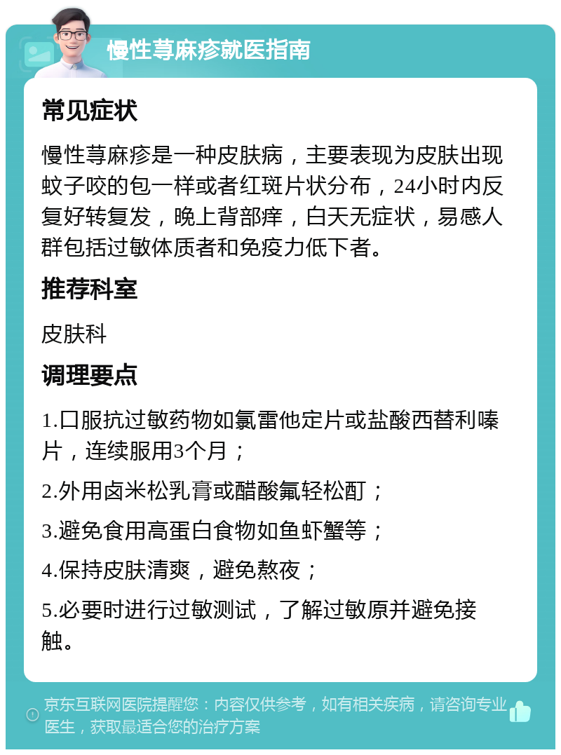 慢性荨麻疹就医指南 常见症状 慢性荨麻疹是一种皮肤病，主要表现为皮肤出现蚊子咬的包一样或者红斑片状分布，24小时内反复好转复发，晚上背部痒，白天无症状，易感人群包括过敏体质者和免疫力低下者。 推荐科室 皮肤科 调理要点 1.口服抗过敏药物如氯雷他定片或盐酸西替利嗪片，连续服用3个月； 2.外用卤米松乳膏或醋酸氟轻松酊； 3.避免食用高蛋白食物如鱼虾蟹等； 4.保持皮肤清爽，避免熬夜； 5.必要时进行过敏测试，了解过敏原并避免接触。