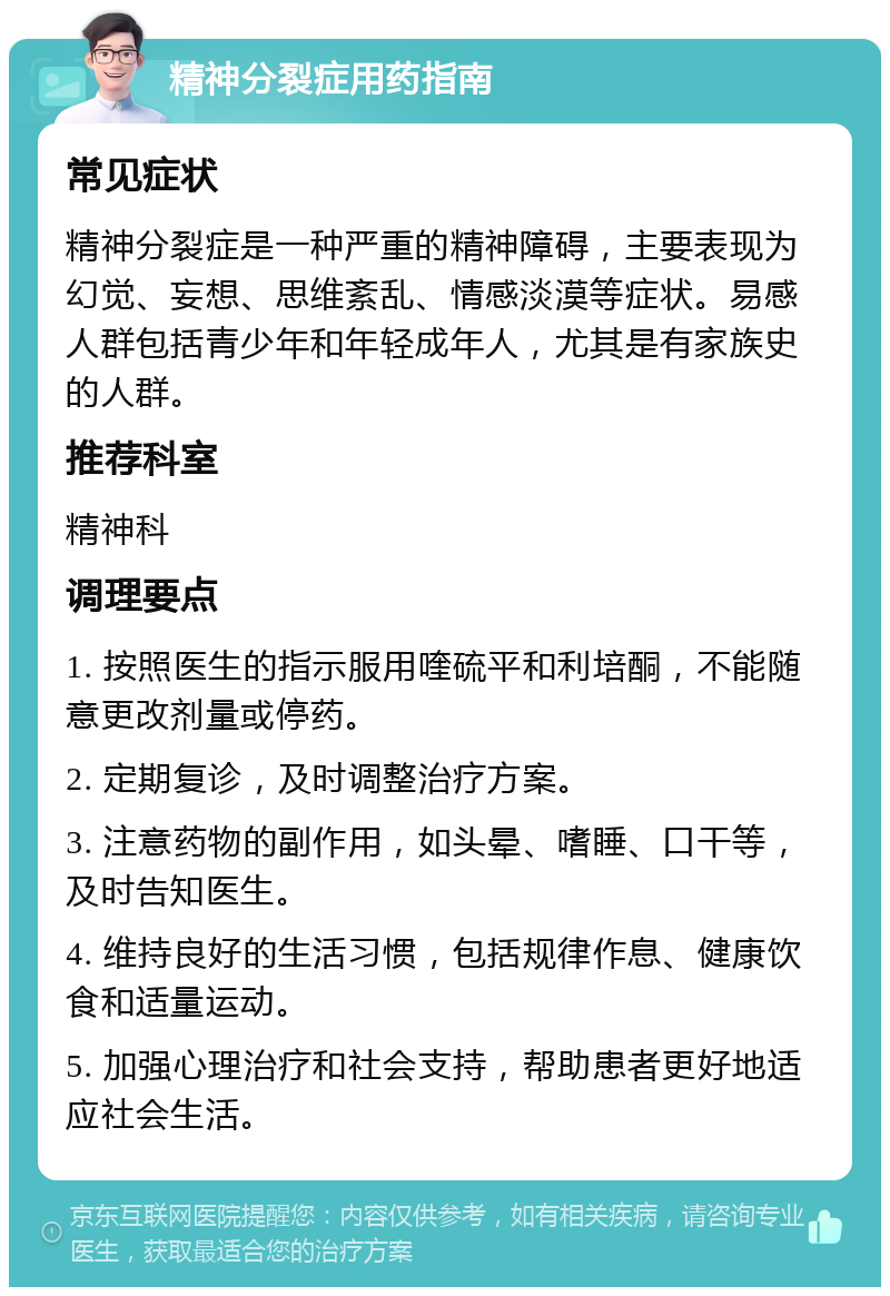 精神分裂症用药指南 常见症状 精神分裂症是一种严重的精神障碍，主要表现为幻觉、妄想、思维紊乱、情感淡漠等症状。易感人群包括青少年和年轻成年人，尤其是有家族史的人群。 推荐科室 精神科 调理要点 1. 按照医生的指示服用喹硫平和利培酮，不能随意更改剂量或停药。 2. 定期复诊，及时调整治疗方案。 3. 注意药物的副作用，如头晕、嗜睡、口干等，及时告知医生。 4. 维持良好的生活习惯，包括规律作息、健康饮食和适量运动。 5. 加强心理治疗和社会支持，帮助患者更好地适应社会生活。