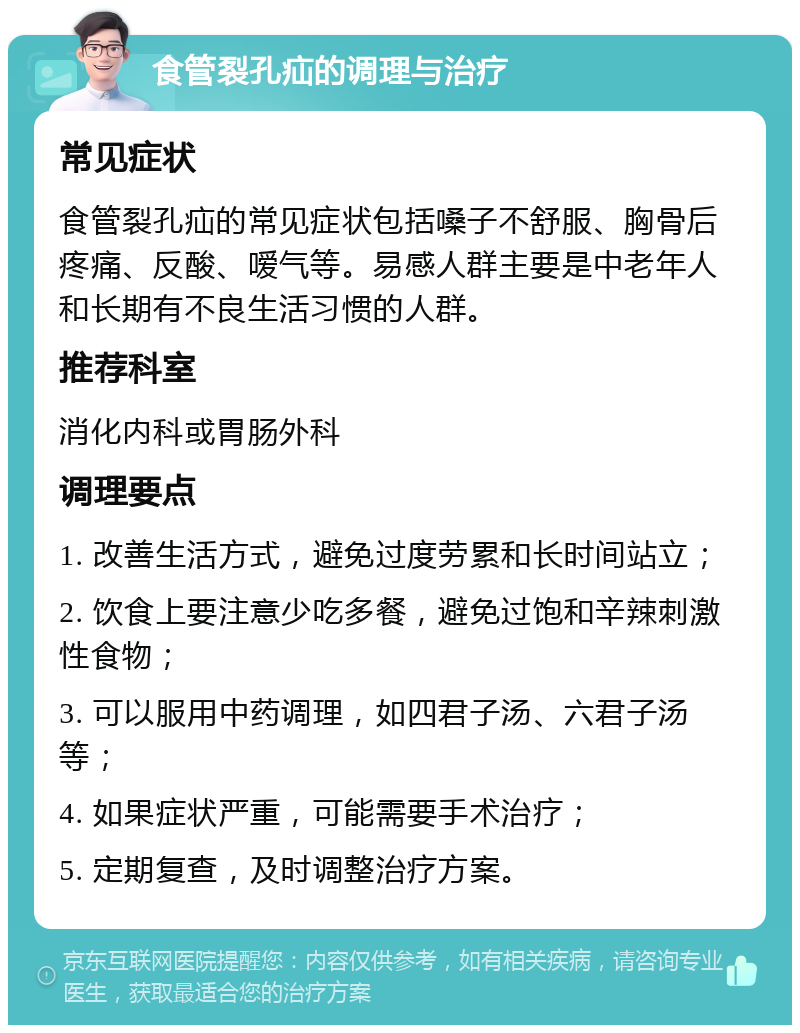 食管裂孔疝的调理与治疗 常见症状 食管裂孔疝的常见症状包括嗓子不舒服、胸骨后疼痛、反酸、嗳气等。易感人群主要是中老年人和长期有不良生活习惯的人群。 推荐科室 消化内科或胃肠外科 调理要点 1. 改善生活方式，避免过度劳累和长时间站立； 2. 饮食上要注意少吃多餐，避免过饱和辛辣刺激性食物； 3. 可以服用中药调理，如四君子汤、六君子汤等； 4. 如果症状严重，可能需要手术治疗； 5. 定期复查，及时调整治疗方案。