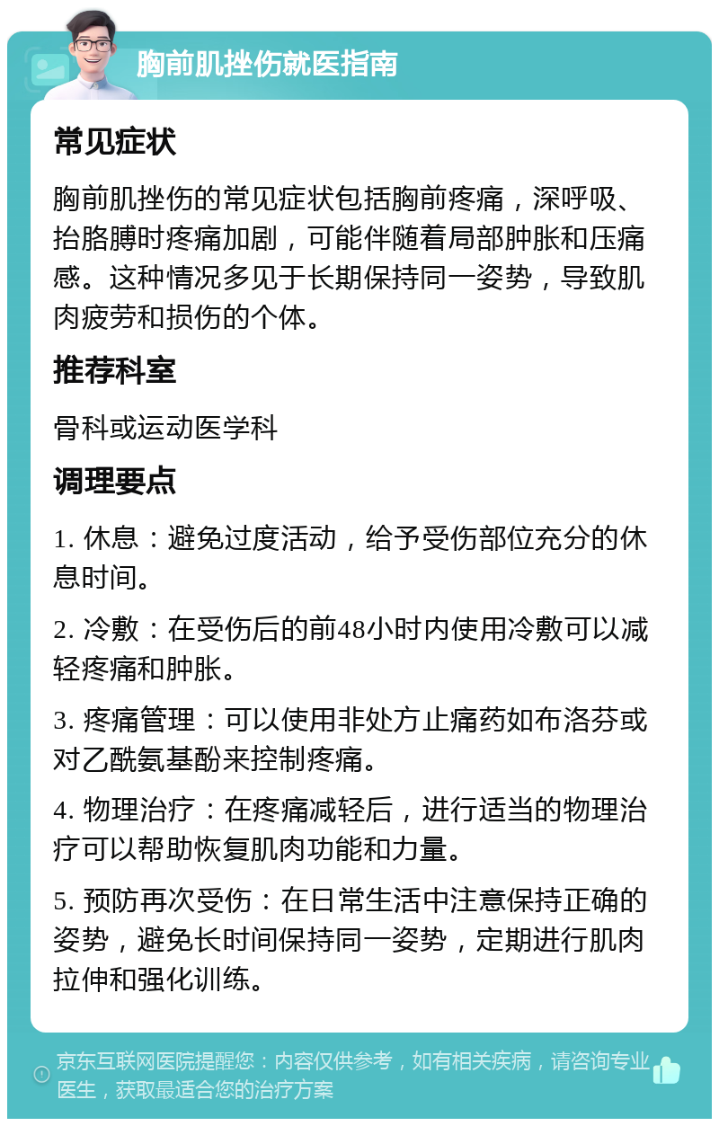 胸前肌挫伤就医指南 常见症状 胸前肌挫伤的常见症状包括胸前疼痛，深呼吸、抬胳膊时疼痛加剧，可能伴随着局部肿胀和压痛感。这种情况多见于长期保持同一姿势，导致肌肉疲劳和损伤的个体。 推荐科室 骨科或运动医学科 调理要点 1. 休息：避免过度活动，给予受伤部位充分的休息时间。 2. 冷敷：在受伤后的前48小时内使用冷敷可以减轻疼痛和肿胀。 3. 疼痛管理：可以使用非处方止痛药如布洛芬或对乙酰氨基酚来控制疼痛。 4. 物理治疗：在疼痛减轻后，进行适当的物理治疗可以帮助恢复肌肉功能和力量。 5. 预防再次受伤：在日常生活中注意保持正确的姿势，避免长时间保持同一姿势，定期进行肌肉拉伸和强化训练。