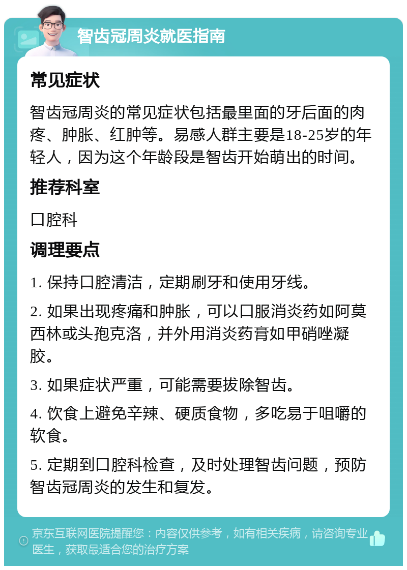 智齿冠周炎就医指南 常见症状 智齿冠周炎的常见症状包括最里面的牙后面的肉疼、肿胀、红肿等。易感人群主要是18-25岁的年轻人，因为这个年龄段是智齿开始萌出的时间。 推荐科室 口腔科 调理要点 1. 保持口腔清洁，定期刷牙和使用牙线。 2. 如果出现疼痛和肿胀，可以口服消炎药如阿莫西林或头孢克洛，并外用消炎药膏如甲硝唑凝胶。 3. 如果症状严重，可能需要拔除智齿。 4. 饮食上避免辛辣、硬质食物，多吃易于咀嚼的软食。 5. 定期到口腔科检查，及时处理智齿问题，预防智齿冠周炎的发生和复发。