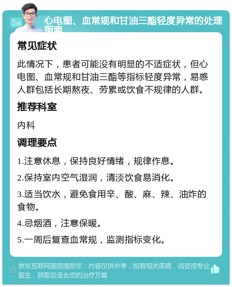 心电图、血常规和甘油三酯轻度异常的处理指南 常见症状 此情况下，患者可能没有明显的不适症状，但心电图、血常规和甘油三酯等指标轻度异常，易感人群包括长期熬夜、劳累或饮食不规律的人群。 推荐科室 内科 调理要点 1.注意休息，保持良好情绪，规律作息。 2.保持室内空气湿润，清淡饮食易消化。 3.适当饮水，避免食用辛、酸、麻、辣、油炸的食物。 4.忌烟酒，注意保暖。 5.一周后复查血常规，监测指标变化。