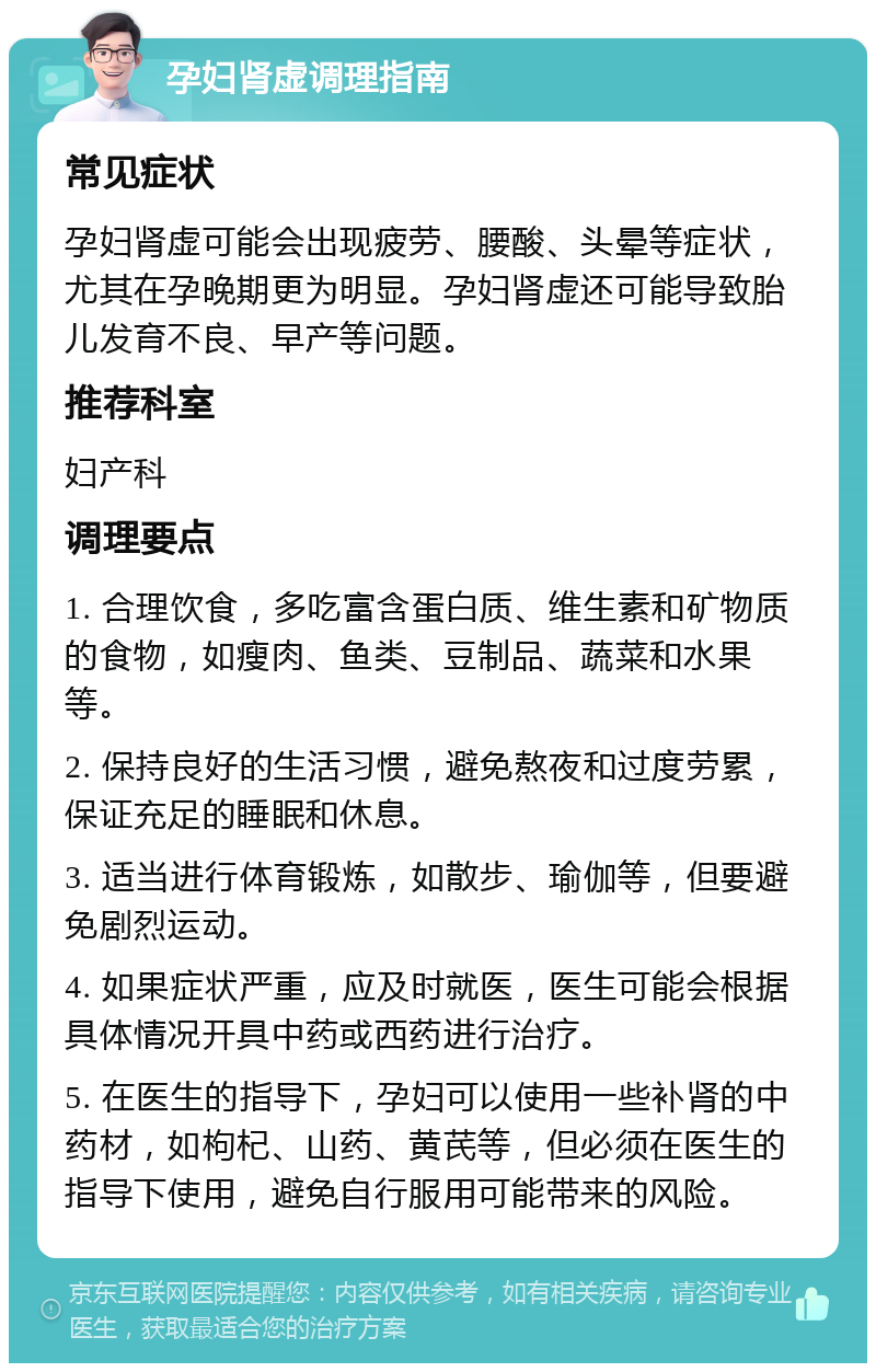 孕妇肾虚调理指南 常见症状 孕妇肾虚可能会出现疲劳、腰酸、头晕等症状，尤其在孕晚期更为明显。孕妇肾虚还可能导致胎儿发育不良、早产等问题。 推荐科室 妇产科 调理要点 1. 合理饮食，多吃富含蛋白质、维生素和矿物质的食物，如瘦肉、鱼类、豆制品、蔬菜和水果等。 2. 保持良好的生活习惯，避免熬夜和过度劳累，保证充足的睡眠和休息。 3. 适当进行体育锻炼，如散步、瑜伽等，但要避免剧烈运动。 4. 如果症状严重，应及时就医，医生可能会根据具体情况开具中药或西药进行治疗。 5. 在医生的指导下，孕妇可以使用一些补肾的中药材，如枸杞、山药、黄芪等，但必须在医生的指导下使用，避免自行服用可能带来的风险。