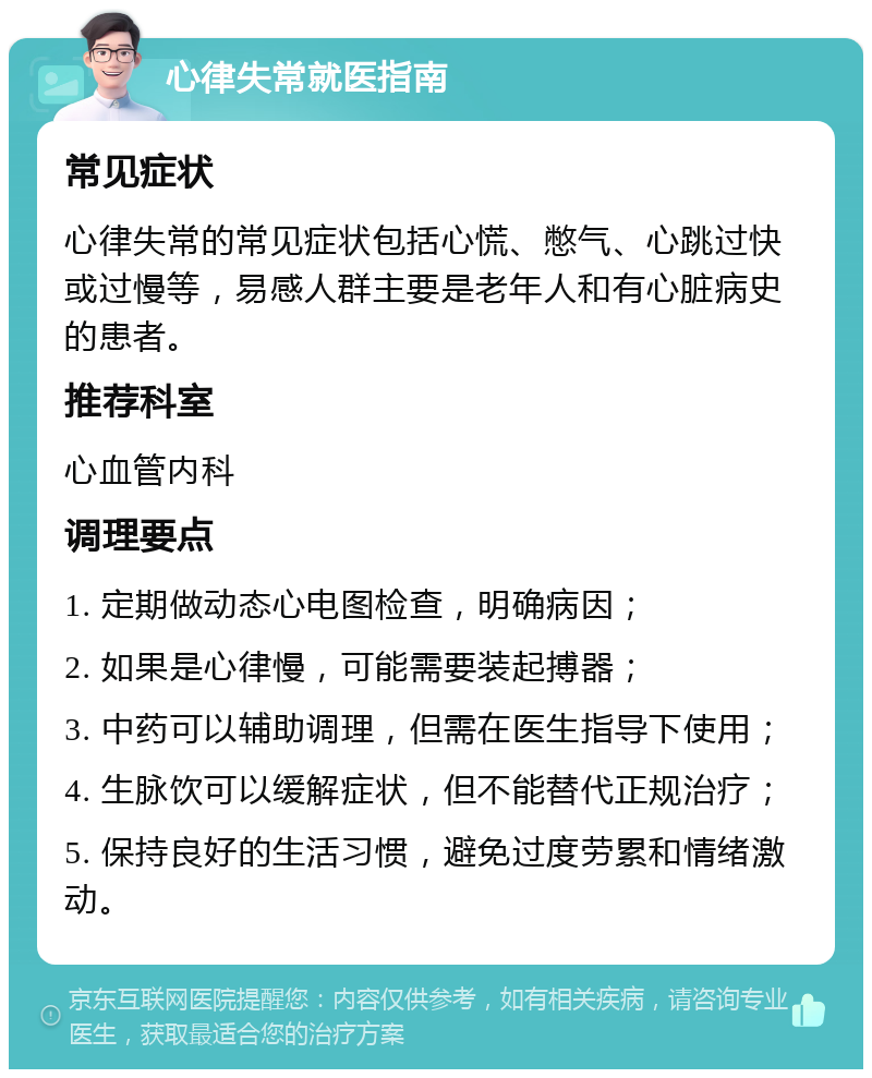 心律失常就医指南 常见症状 心律失常的常见症状包括心慌、憋气、心跳过快或过慢等，易感人群主要是老年人和有心脏病史的患者。 推荐科室 心血管内科 调理要点 1. 定期做动态心电图检查，明确病因； 2. 如果是心律慢，可能需要装起搏器； 3. 中药可以辅助调理，但需在医生指导下使用； 4. 生脉饮可以缓解症状，但不能替代正规治疗； 5. 保持良好的生活习惯，避免过度劳累和情绪激动。