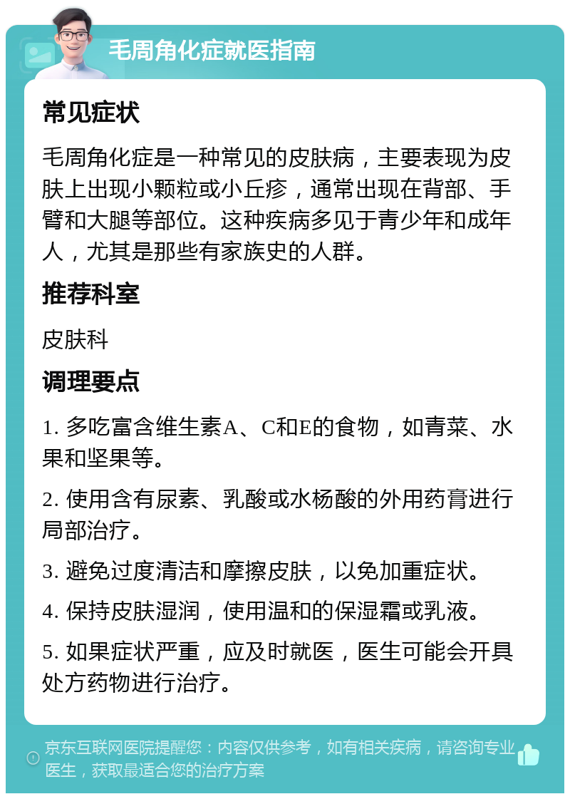 毛周角化症就医指南 常见症状 毛周角化症是一种常见的皮肤病，主要表现为皮肤上出现小颗粒或小丘疹，通常出现在背部、手臂和大腿等部位。这种疾病多见于青少年和成年人，尤其是那些有家族史的人群。 推荐科室 皮肤科 调理要点 1. 多吃富含维生素A、C和E的食物，如青菜、水果和坚果等。 2. 使用含有尿素、乳酸或水杨酸的外用药膏进行局部治疗。 3. 避免过度清洁和摩擦皮肤，以免加重症状。 4. 保持皮肤湿润，使用温和的保湿霜或乳液。 5. 如果症状严重，应及时就医，医生可能会开具处方药物进行治疗。