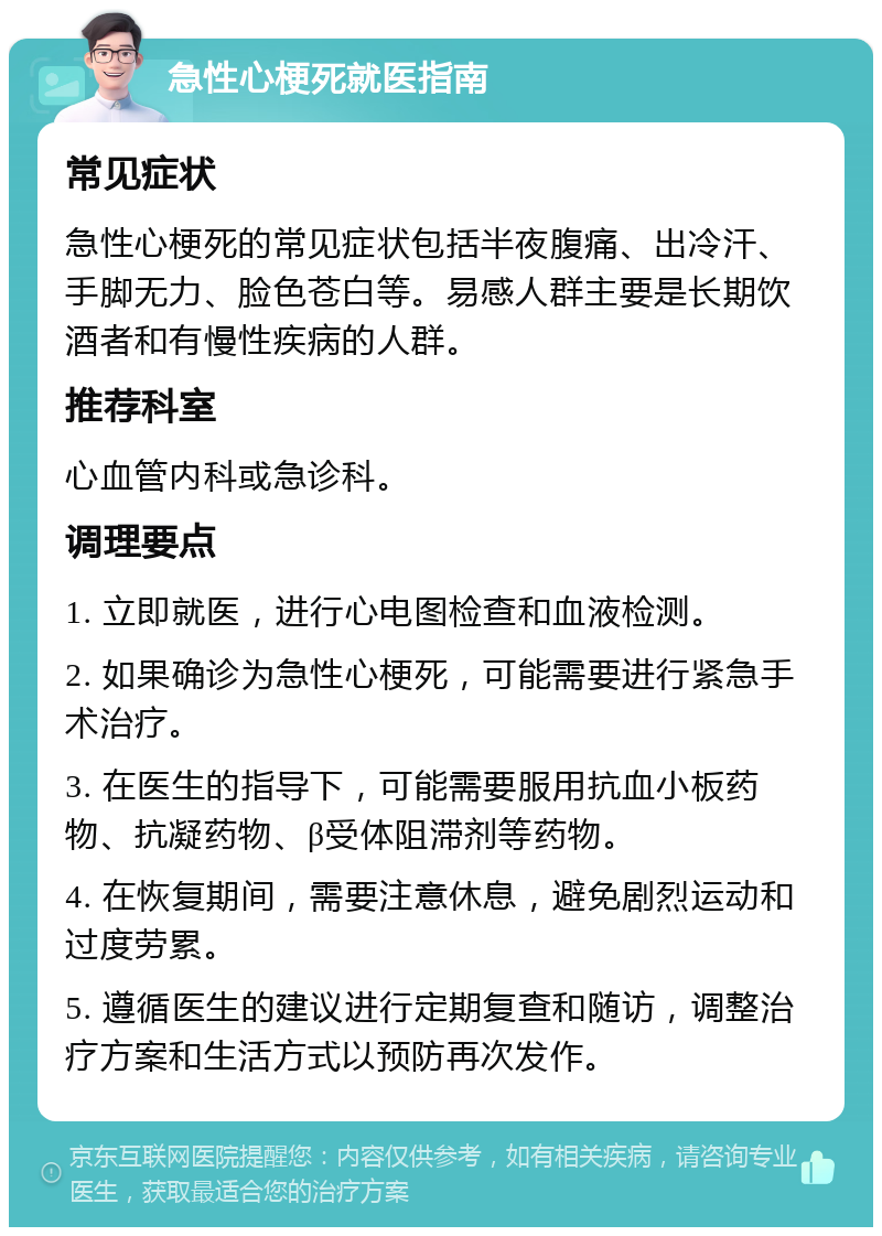 急性心梗死就医指南 常见症状 急性心梗死的常见症状包括半夜腹痛、出冷汗、手脚无力、脸色苍白等。易感人群主要是长期饮酒者和有慢性疾病的人群。 推荐科室 心血管内科或急诊科。 调理要点 1. 立即就医，进行心电图检查和血液检测。 2. 如果确诊为急性心梗死，可能需要进行紧急手术治疗。 3. 在医生的指导下，可能需要服用抗血小板药物、抗凝药物、β受体阻滞剂等药物。 4. 在恢复期间，需要注意休息，避免剧烈运动和过度劳累。 5. 遵循医生的建议进行定期复查和随访，调整治疗方案和生活方式以预防再次发作。