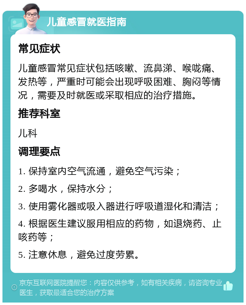 儿童感冒就医指南 常见症状 儿童感冒常见症状包括咳嗽、流鼻涕、喉咙痛、发热等，严重时可能会出现呼吸困难、胸闷等情况，需要及时就医或采取相应的治疗措施。 推荐科室 儿科 调理要点 1. 保持室内空气流通，避免空气污染； 2. 多喝水，保持水分； 3. 使用雾化器或吸入器进行呼吸道湿化和清洁； 4. 根据医生建议服用相应的药物，如退烧药、止咳药等； 5. 注意休息，避免过度劳累。