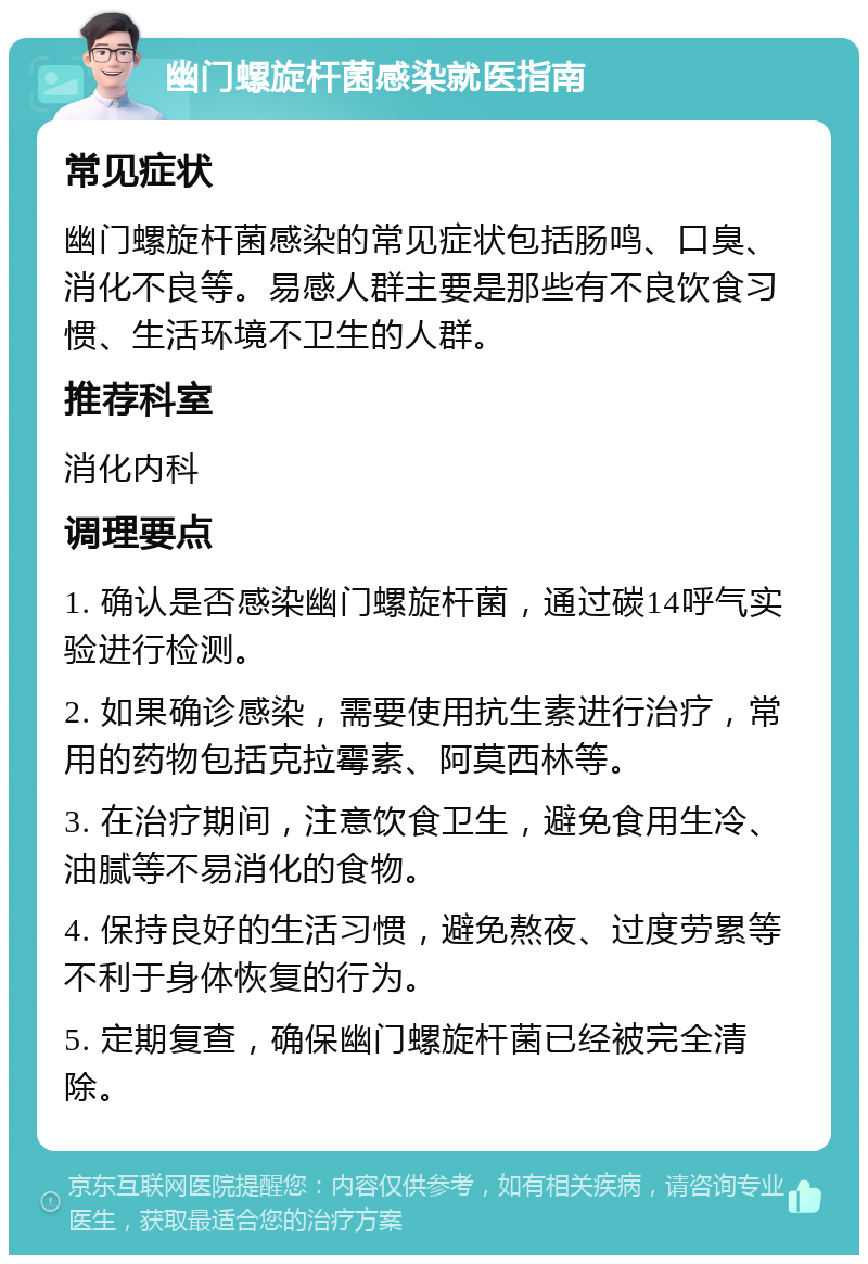 幽门螺旋杆菌感染就医指南 常见症状 幽门螺旋杆菌感染的常见症状包括肠鸣、口臭、消化不良等。易感人群主要是那些有不良饮食习惯、生活环境不卫生的人群。 推荐科室 消化内科 调理要点 1. 确认是否感染幽门螺旋杆菌，通过碳14呼气实验进行检测。 2. 如果确诊感染，需要使用抗生素进行治疗，常用的药物包括克拉霉素、阿莫西林等。 3. 在治疗期间，注意饮食卫生，避免食用生冷、油腻等不易消化的食物。 4. 保持良好的生活习惯，避免熬夜、过度劳累等不利于身体恢复的行为。 5. 定期复查，确保幽门螺旋杆菌已经被完全清除。