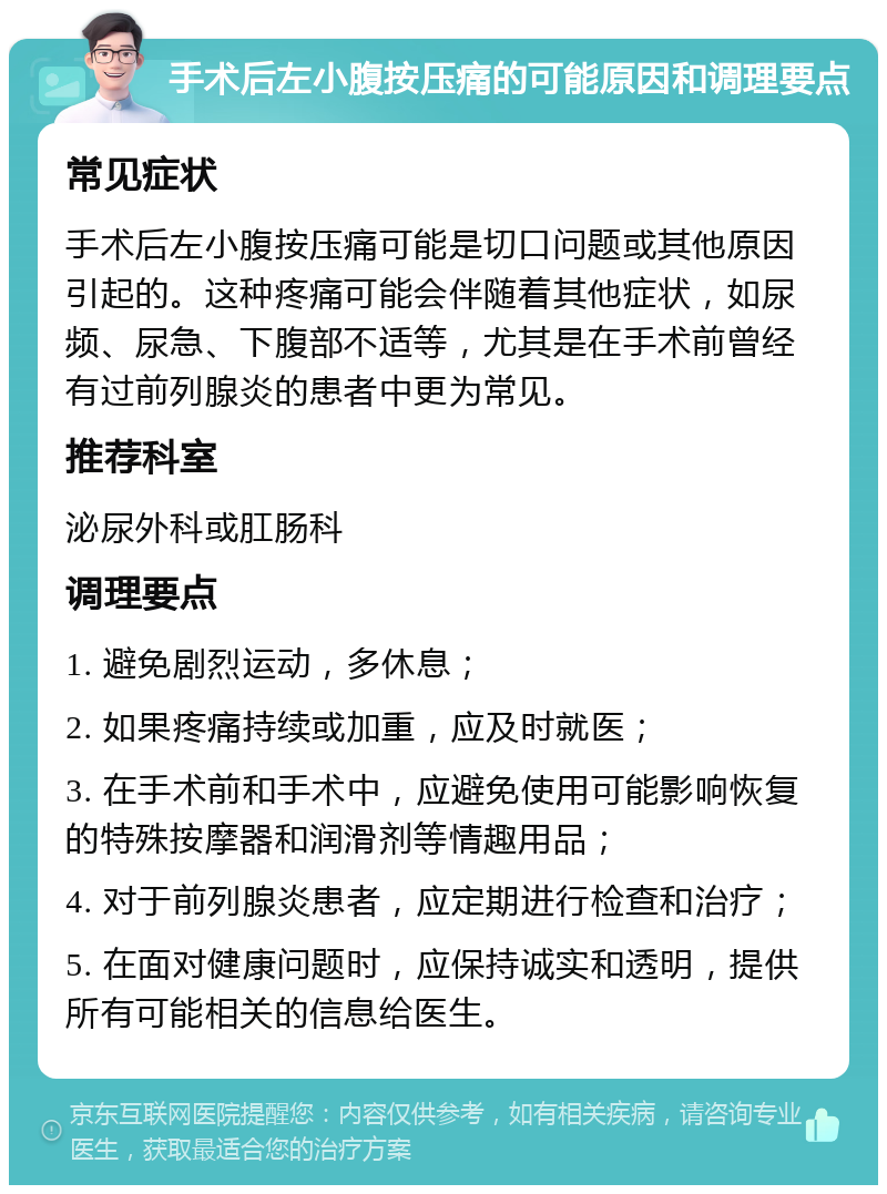 手术后左小腹按压痛的可能原因和调理要点 常见症状 手术后左小腹按压痛可能是切口问题或其他原因引起的。这种疼痛可能会伴随着其他症状，如尿频、尿急、下腹部不适等，尤其是在手术前曾经有过前列腺炎的患者中更为常见。 推荐科室 泌尿外科或肛肠科 调理要点 1. 避免剧烈运动，多休息； 2. 如果疼痛持续或加重，应及时就医； 3. 在手术前和手术中，应避免使用可能影响恢复的特殊按摩器和润滑剂等情趣用品； 4. 对于前列腺炎患者，应定期进行检查和治疗； 5. 在面对健康问题时，应保持诚实和透明，提供所有可能相关的信息给医生。