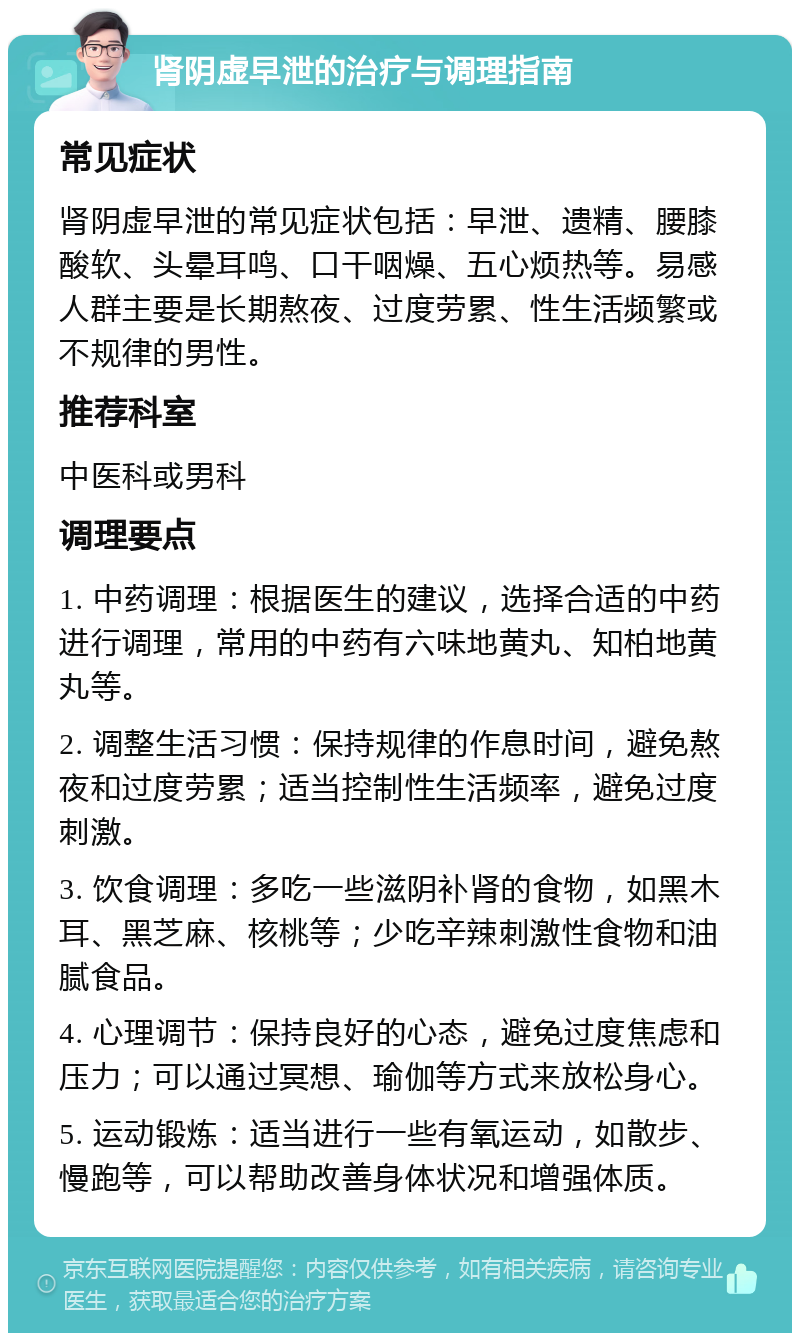 肾阴虚早泄的治疗与调理指南 常见症状 肾阴虚早泄的常见症状包括：早泄、遗精、腰膝酸软、头晕耳鸣、口干咽燥、五心烦热等。易感人群主要是长期熬夜、过度劳累、性生活频繁或不规律的男性。 推荐科室 中医科或男科 调理要点 1. 中药调理：根据医生的建议，选择合适的中药进行调理，常用的中药有六味地黄丸、知柏地黄丸等。 2. 调整生活习惯：保持规律的作息时间，避免熬夜和过度劳累；适当控制性生活频率，避免过度刺激。 3. 饮食调理：多吃一些滋阴补肾的食物，如黑木耳、黑芝麻、核桃等；少吃辛辣刺激性食物和油腻食品。 4. 心理调节：保持良好的心态，避免过度焦虑和压力；可以通过冥想、瑜伽等方式来放松身心。 5. 运动锻炼：适当进行一些有氧运动，如散步、慢跑等，可以帮助改善身体状况和增强体质。