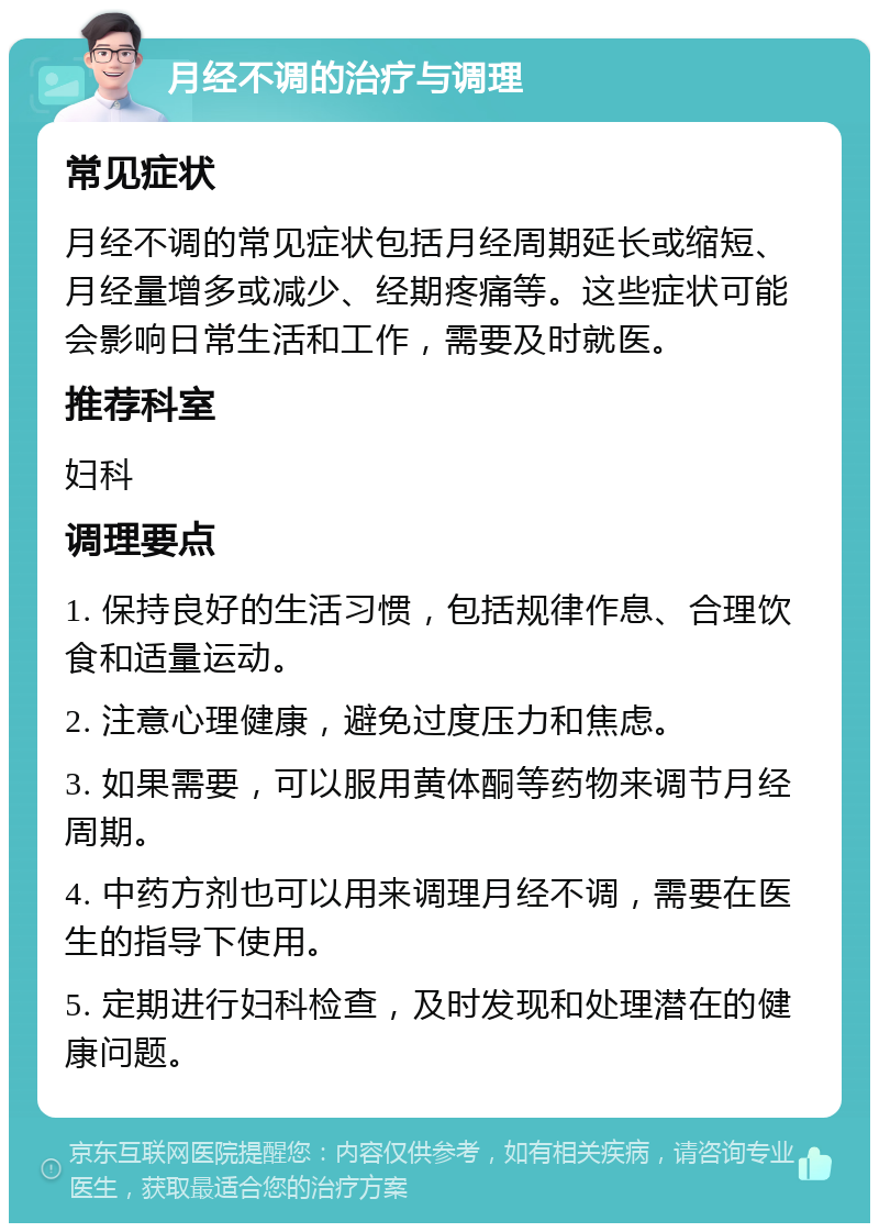 月经不调的治疗与调理 常见症状 月经不调的常见症状包括月经周期延长或缩短、月经量增多或减少、经期疼痛等。这些症状可能会影响日常生活和工作，需要及时就医。 推荐科室 妇科 调理要点 1. 保持良好的生活习惯，包括规律作息、合理饮食和适量运动。 2. 注意心理健康，避免过度压力和焦虑。 3. 如果需要，可以服用黄体酮等药物来调节月经周期。 4. 中药方剂也可以用来调理月经不调，需要在医生的指导下使用。 5. 定期进行妇科检查，及时发现和处理潜在的健康问题。