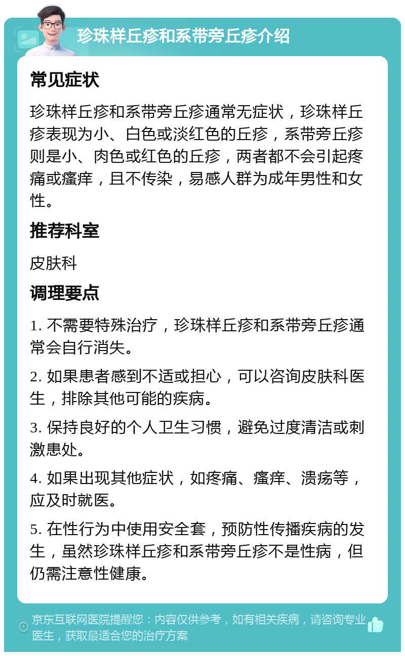 珍珠样丘疹和系带旁丘疹介绍 常见症状 珍珠样丘疹和系带旁丘疹通常无症状，珍珠样丘疹表现为小、白色或淡红色的丘疹，系带旁丘疹则是小、肉色或红色的丘疹，两者都不会引起疼痛或瘙痒，且不传染，易感人群为成年男性和女性。 推荐科室 皮肤科 调理要点 1. 不需要特殊治疗，珍珠样丘疹和系带旁丘疹通常会自行消失。 2. 如果患者感到不适或担心，可以咨询皮肤科医生，排除其他可能的疾病。 3. 保持良好的个人卫生习惯，避免过度清洁或刺激患处。 4. 如果出现其他症状，如疼痛、瘙痒、溃疡等，应及时就医。 5. 在性行为中使用安全套，预防性传播疾病的发生，虽然珍珠样丘疹和系带旁丘疹不是性病，但仍需注意性健康。