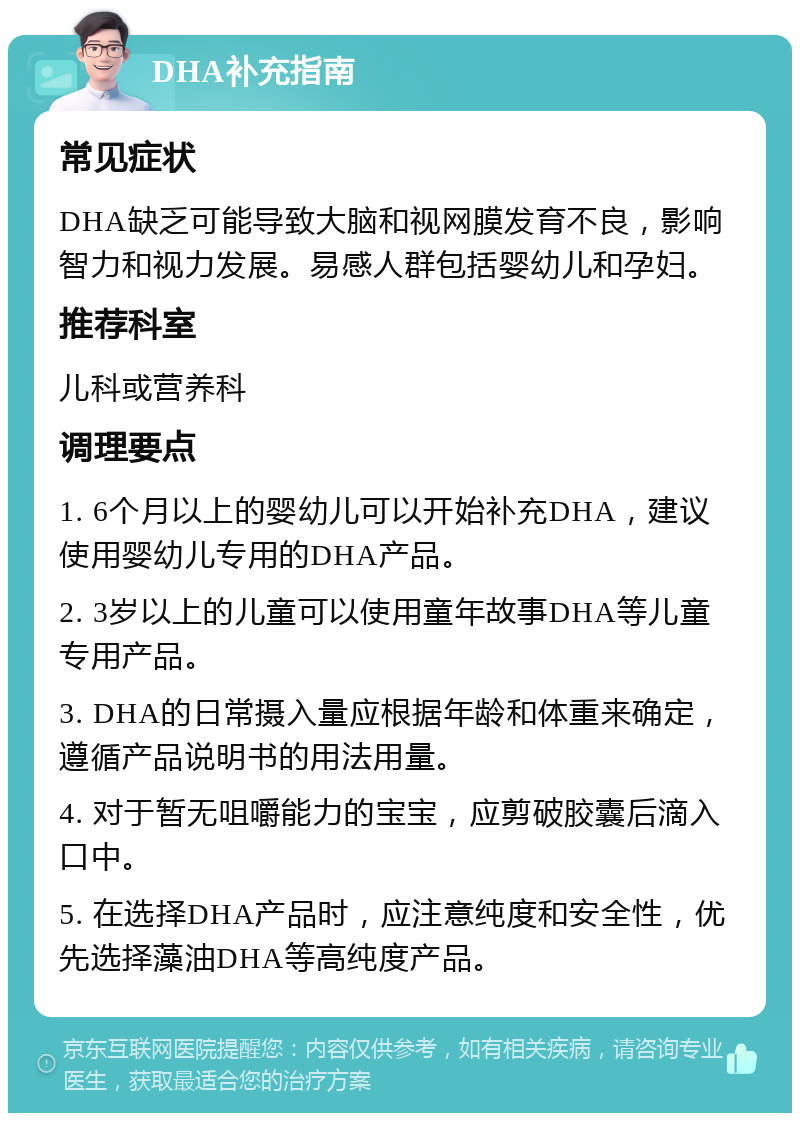 DHA补充指南 常见症状 DHA缺乏可能导致大脑和视网膜发育不良，影响智力和视力发展。易感人群包括婴幼儿和孕妇。 推荐科室 儿科或营养科 调理要点 1. 6个月以上的婴幼儿可以开始补充DHA，建议使用婴幼儿专用的DHA产品。 2. 3岁以上的儿童可以使用童年故事DHA等儿童专用产品。 3. DHA的日常摄入量应根据年龄和体重来确定，遵循产品说明书的用法用量。 4. 对于暂无咀嚼能力的宝宝，应剪破胶囊后滴入口中。 5. 在选择DHA产品时，应注意纯度和安全性，优先选择藻油DHA等高纯度产品。