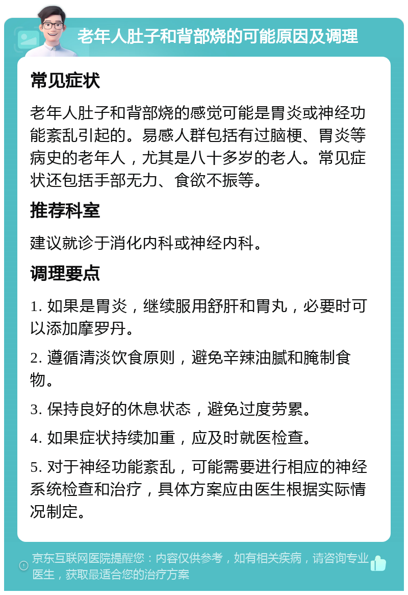 老年人肚子和背部烧的可能原因及调理 常见症状 老年人肚子和背部烧的感觉可能是胃炎或神经功能紊乱引起的。易感人群包括有过脑梗、胃炎等病史的老年人，尤其是八十多岁的老人。常见症状还包括手部无力、食欲不振等。 推荐科室 建议就诊于消化内科或神经内科。 调理要点 1. 如果是胃炎，继续服用舒肝和胃丸，必要时可以添加摩罗丹。 2. 遵循清淡饮食原则，避免辛辣油腻和腌制食物。 3. 保持良好的休息状态，避免过度劳累。 4. 如果症状持续加重，应及时就医检查。 5. 对于神经功能紊乱，可能需要进行相应的神经系统检查和治疗，具体方案应由医生根据实际情况制定。