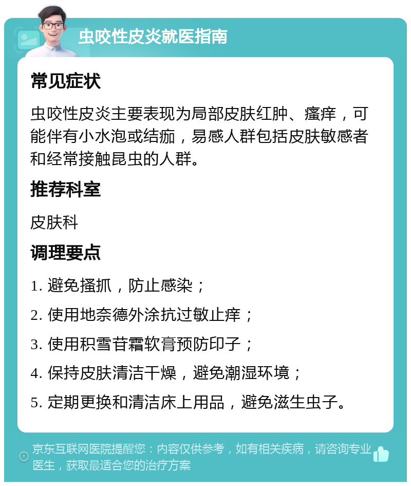 虫咬性皮炎就医指南 常见症状 虫咬性皮炎主要表现为局部皮肤红肿、瘙痒，可能伴有小水泡或结痂，易感人群包括皮肤敏感者和经常接触昆虫的人群。 推荐科室 皮肤科 调理要点 1. 避免搔抓，防止感染； 2. 使用地奈德外涂抗过敏止痒； 3. 使用积雪苷霜软膏预防印子； 4. 保持皮肤清洁干燥，避免潮湿环境； 5. 定期更换和清洁床上用品，避免滋生虫子。