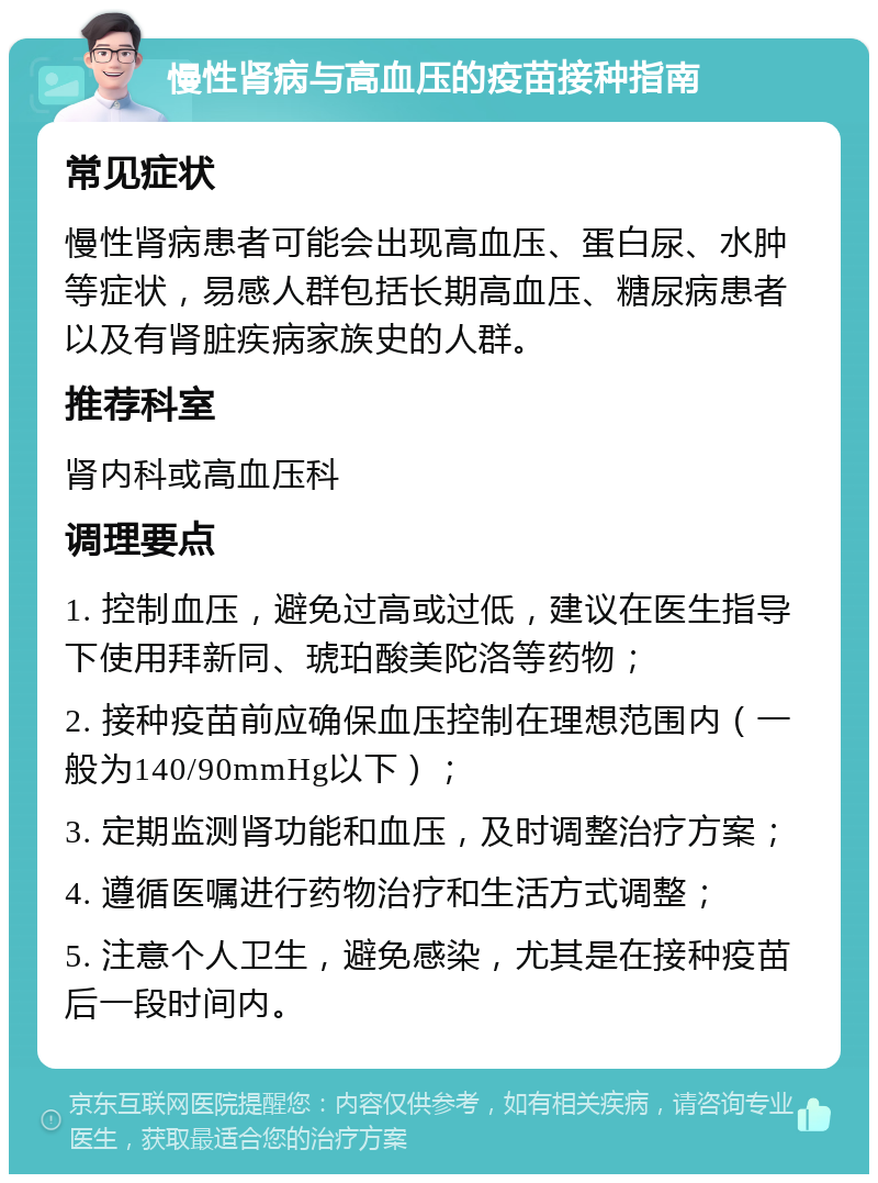 慢性肾病与高血压的疫苗接种指南 常见症状 慢性肾病患者可能会出现高血压、蛋白尿、水肿等症状，易感人群包括长期高血压、糖尿病患者以及有肾脏疾病家族史的人群。 推荐科室 肾内科或高血压科 调理要点 1. 控制血压，避免过高或过低，建议在医生指导下使用拜新同、琥珀酸美陀洛等药物； 2. 接种疫苗前应确保血压控制在理想范围内（一般为140/90mmHg以下）； 3. 定期监测肾功能和血压，及时调整治疗方案； 4. 遵循医嘱进行药物治疗和生活方式调整； 5. 注意个人卫生，避免感染，尤其是在接种疫苗后一段时间内。