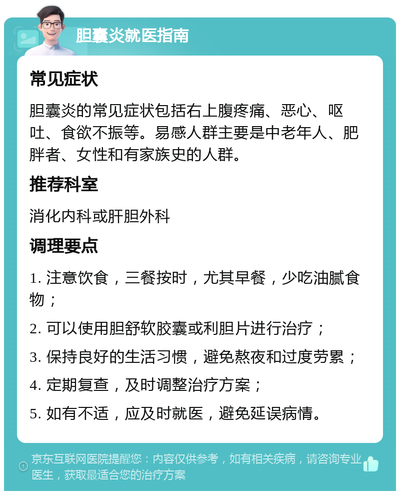 胆囊炎就医指南 常见症状 胆囊炎的常见症状包括右上腹疼痛、恶心、呕吐、食欲不振等。易感人群主要是中老年人、肥胖者、女性和有家族史的人群。 推荐科室 消化内科或肝胆外科 调理要点 1. 注意饮食，三餐按时，尤其早餐，少吃油腻食物； 2. 可以使用胆舒软胶囊或利胆片进行治疗； 3. 保持良好的生活习惯，避免熬夜和过度劳累； 4. 定期复查，及时调整治疗方案； 5. 如有不适，应及时就医，避免延误病情。