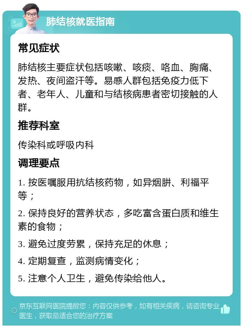 肺结核就医指南 常见症状 肺结核主要症状包括咳嗽、咳痰、咯血、胸痛、发热、夜间盗汗等。易感人群包括免疫力低下者、老年人、儿童和与结核病患者密切接触的人群。 推荐科室 传染科或呼吸内科 调理要点 1. 按医嘱服用抗结核药物，如异烟肼、利福平等； 2. 保持良好的营养状态，多吃富含蛋白质和维生素的食物； 3. 避免过度劳累，保持充足的休息； 4. 定期复查，监测病情变化； 5. 注意个人卫生，避免传染给他人。