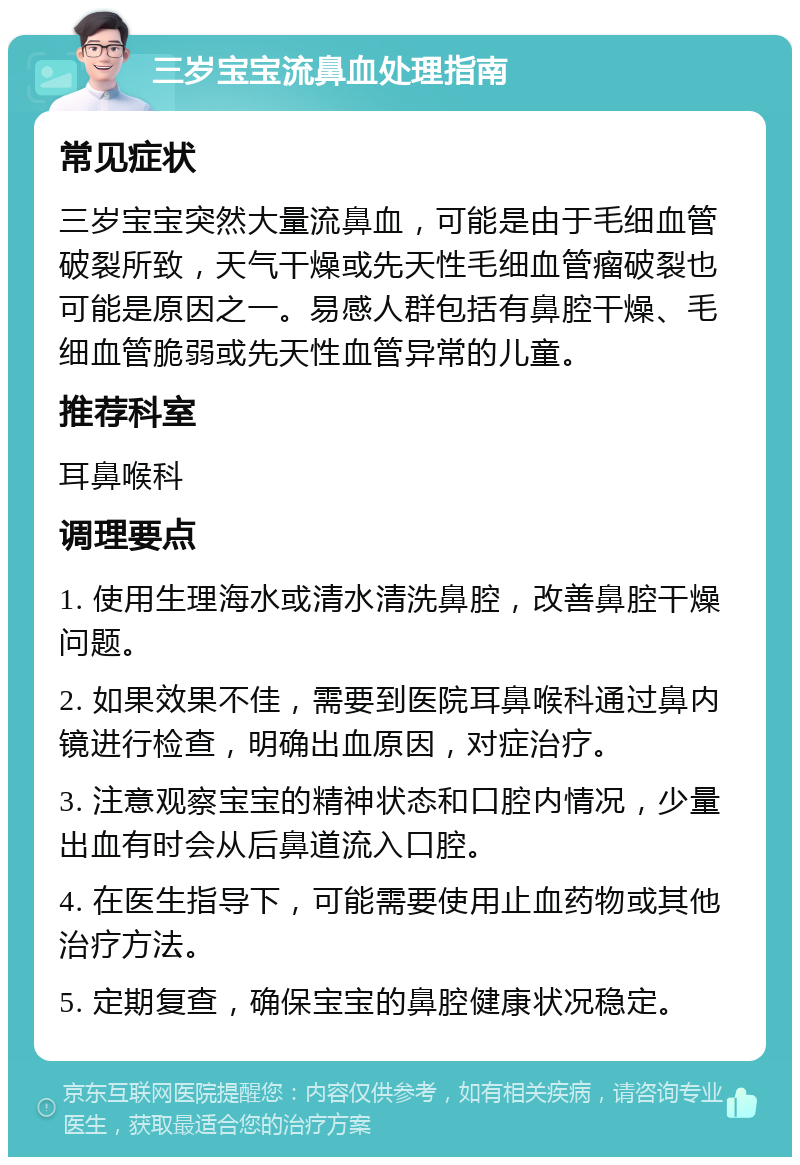 三岁宝宝流鼻血处理指南 常见症状 三岁宝宝突然大量流鼻血，可能是由于毛细血管破裂所致，天气干燥或先天性毛细血管瘤破裂也可能是原因之一。易感人群包括有鼻腔干燥、毛细血管脆弱或先天性血管异常的儿童。 推荐科室 耳鼻喉科 调理要点 1. 使用生理海水或清水清洗鼻腔，改善鼻腔干燥问题。 2. 如果效果不佳，需要到医院耳鼻喉科通过鼻内镜进行检查，明确出血原因，对症治疗。 3. 注意观察宝宝的精神状态和口腔内情况，少量出血有时会从后鼻道流入口腔。 4. 在医生指导下，可能需要使用止血药物或其他治疗方法。 5. 定期复查，确保宝宝的鼻腔健康状况稳定。