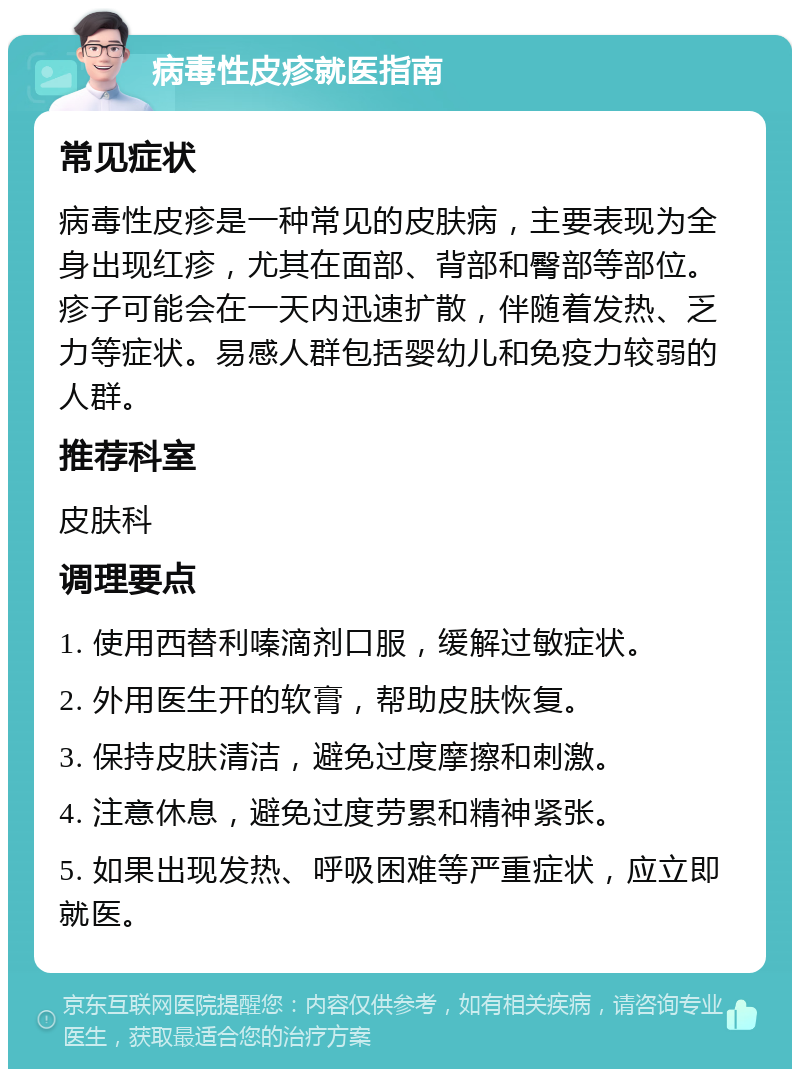 病毒性皮疹就医指南 常见症状 病毒性皮疹是一种常见的皮肤病，主要表现为全身出现红疹，尤其在面部、背部和臀部等部位。疹子可能会在一天内迅速扩散，伴随着发热、乏力等症状。易感人群包括婴幼儿和免疫力较弱的人群。 推荐科室 皮肤科 调理要点 1. 使用西替利嗪滴剂口服，缓解过敏症状。 2. 外用医生开的软膏，帮助皮肤恢复。 3. 保持皮肤清洁，避免过度摩擦和刺激。 4. 注意休息，避免过度劳累和精神紧张。 5. 如果出现发热、呼吸困难等严重症状，应立即就医。