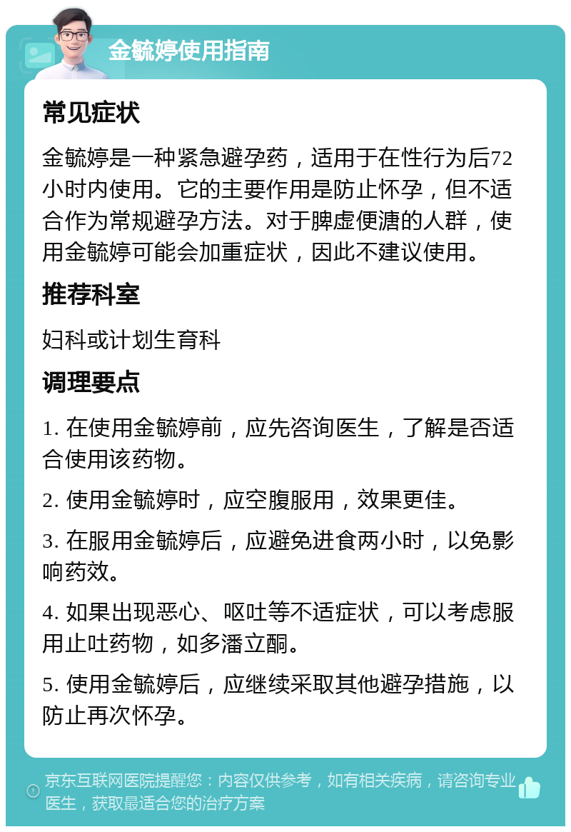 金毓婷使用指南 常见症状 金毓婷是一种紧急避孕药，适用于在性行为后72小时内使用。它的主要作用是防止怀孕，但不适合作为常规避孕方法。对于脾虚便溏的人群，使用金毓婷可能会加重症状，因此不建议使用。 推荐科室 妇科或计划生育科 调理要点 1. 在使用金毓婷前，应先咨询医生，了解是否适合使用该药物。 2. 使用金毓婷时，应空腹服用，效果更佳。 3. 在服用金毓婷后，应避免进食两小时，以免影响药效。 4. 如果出现恶心、呕吐等不适症状，可以考虑服用止吐药物，如多潘立酮。 5. 使用金毓婷后，应继续采取其他避孕措施，以防止再次怀孕。