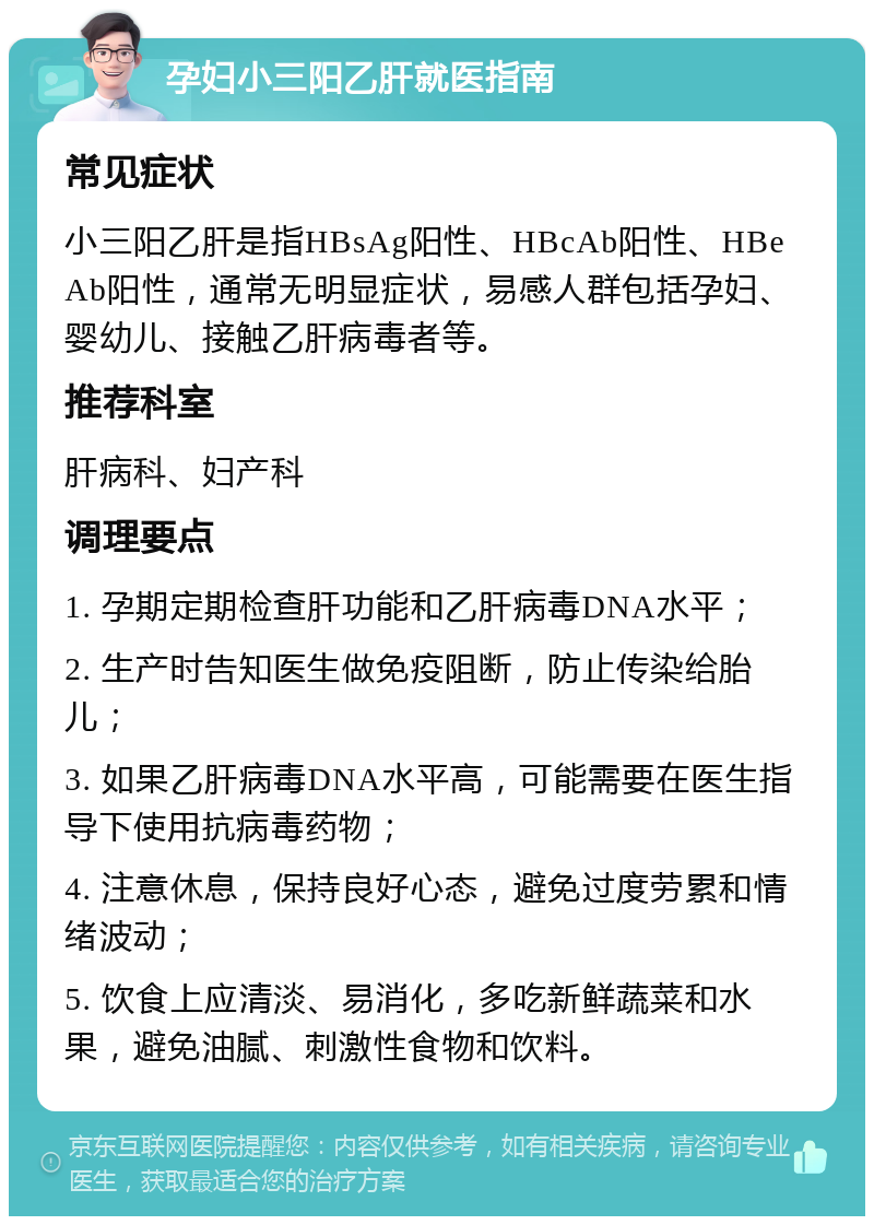 孕妇小三阳乙肝就医指南 常见症状 小三阳乙肝是指HBsAg阳性、HBcAb阳性、HBeAb阳性，通常无明显症状，易感人群包括孕妇、婴幼儿、接触乙肝病毒者等。 推荐科室 肝病科、妇产科 调理要点 1. 孕期定期检查肝功能和乙肝病毒DNA水平； 2. 生产时告知医生做免疫阻断，防止传染给胎儿； 3. 如果乙肝病毒DNA水平高，可能需要在医生指导下使用抗病毒药物； 4. 注意休息，保持良好心态，避免过度劳累和情绪波动； 5. 饮食上应清淡、易消化，多吃新鲜蔬菜和水果，避免油腻、刺激性食物和饮料。