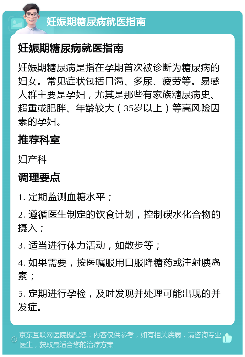 妊娠期糖尿病就医指南 妊娠期糖尿病就医指南 妊娠期糖尿病是指在孕期首次被诊断为糖尿病的妇女。常见症状包括口渴、多尿、疲劳等。易感人群主要是孕妇，尤其是那些有家族糖尿病史、超重或肥胖、年龄较大（35岁以上）等高风险因素的孕妇。 推荐科室 妇产科 调理要点 1. 定期监测血糖水平； 2. 遵循医生制定的饮食计划，控制碳水化合物的摄入； 3. 适当进行体力活动，如散步等； 4. 如果需要，按医嘱服用口服降糖药或注射胰岛素； 5. 定期进行孕检，及时发现并处理可能出现的并发症。