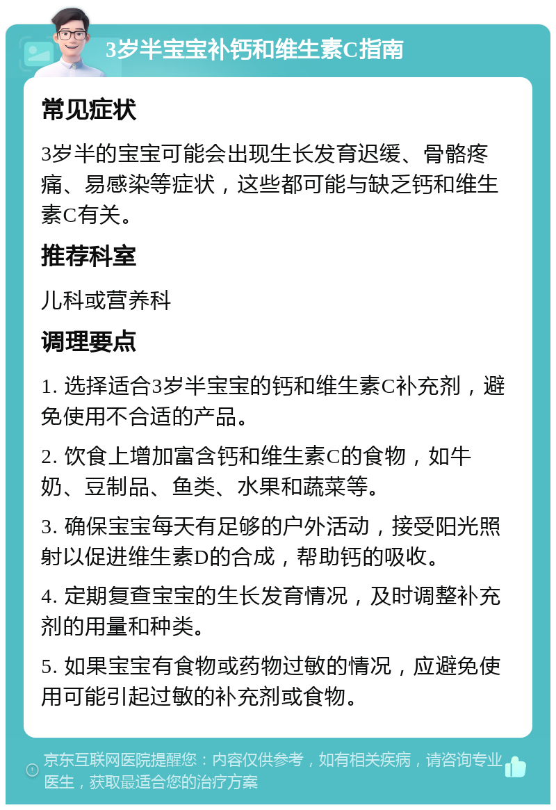 3岁半宝宝补钙和维生素C指南 常见症状 3岁半的宝宝可能会出现生长发育迟缓、骨骼疼痛、易感染等症状，这些都可能与缺乏钙和维生素C有关。 推荐科室 儿科或营养科 调理要点 1. 选择适合3岁半宝宝的钙和维生素C补充剂，避免使用不合适的产品。 2. 饮食上增加富含钙和维生素C的食物，如牛奶、豆制品、鱼类、水果和蔬菜等。 3. 确保宝宝每天有足够的户外活动，接受阳光照射以促进维生素D的合成，帮助钙的吸收。 4. 定期复查宝宝的生长发育情况，及时调整补充剂的用量和种类。 5. 如果宝宝有食物或药物过敏的情况，应避免使用可能引起过敏的补充剂或食物。