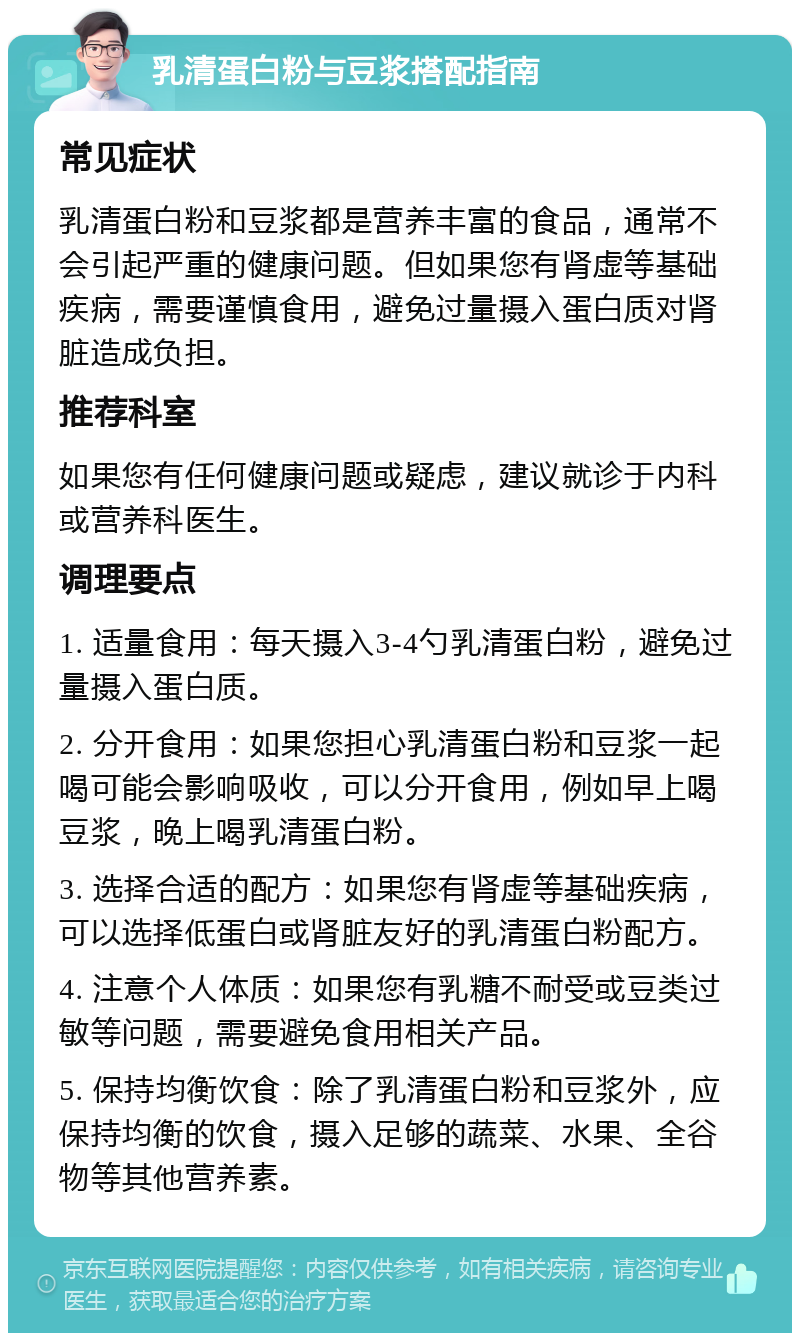 乳清蛋白粉与豆浆搭配指南 常见症状 乳清蛋白粉和豆浆都是营养丰富的食品，通常不会引起严重的健康问题。但如果您有肾虚等基础疾病，需要谨慎食用，避免过量摄入蛋白质对肾脏造成负担。 推荐科室 如果您有任何健康问题或疑虑，建议就诊于内科或营养科医生。 调理要点 1. 适量食用：每天摄入3-4勺乳清蛋白粉，避免过量摄入蛋白质。 2. 分开食用：如果您担心乳清蛋白粉和豆浆一起喝可能会影响吸收，可以分开食用，例如早上喝豆浆，晚上喝乳清蛋白粉。 3. 选择合适的配方：如果您有肾虚等基础疾病，可以选择低蛋白或肾脏友好的乳清蛋白粉配方。 4. 注意个人体质：如果您有乳糖不耐受或豆类过敏等问题，需要避免食用相关产品。 5. 保持均衡饮食：除了乳清蛋白粉和豆浆外，应保持均衡的饮食，摄入足够的蔬菜、水果、全谷物等其他营养素。