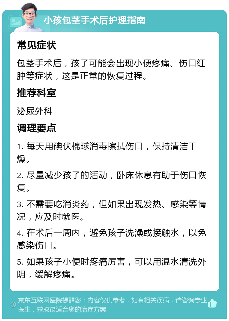 小孩包茎手术后护理指南 常见症状 包茎手术后，孩子可能会出现小便疼痛、伤口红肿等症状，这是正常的恢复过程。 推荐科室 泌尿外科 调理要点 1. 每天用碘伏棉球消毒擦拭伤口，保持清洁干燥。 2. 尽量减少孩子的活动，卧床休息有助于伤口恢复。 3. 不需要吃消炎药，但如果出现发热、感染等情况，应及时就医。 4. 在术后一周内，避免孩子洗澡或接触水，以免感染伤口。 5. 如果孩子小便时疼痛厉害，可以用温水清洗外阴，缓解疼痛。