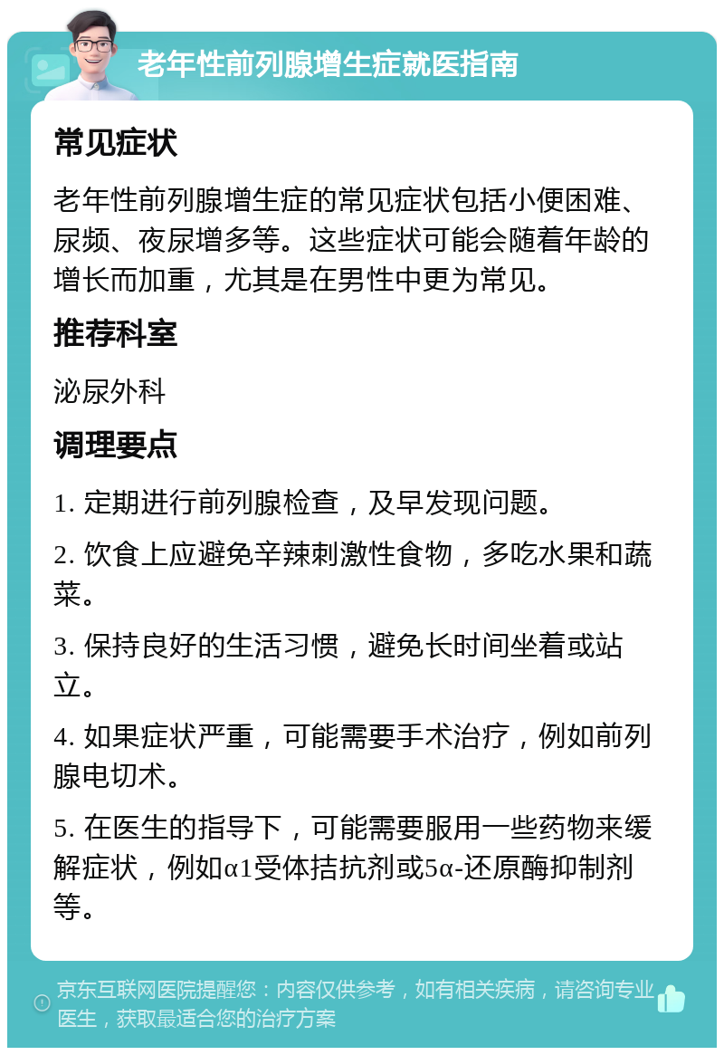 老年性前列腺增生症就医指南 常见症状 老年性前列腺增生症的常见症状包括小便困难、尿频、夜尿增多等。这些症状可能会随着年龄的增长而加重，尤其是在男性中更为常见。 推荐科室 泌尿外科 调理要点 1. 定期进行前列腺检查，及早发现问题。 2. 饮食上应避免辛辣刺激性食物，多吃水果和蔬菜。 3. 保持良好的生活习惯，避免长时间坐着或站立。 4. 如果症状严重，可能需要手术治疗，例如前列腺电切术。 5. 在医生的指导下，可能需要服用一些药物来缓解症状，例如α1受体拮抗剂或5α-还原酶抑制剂等。