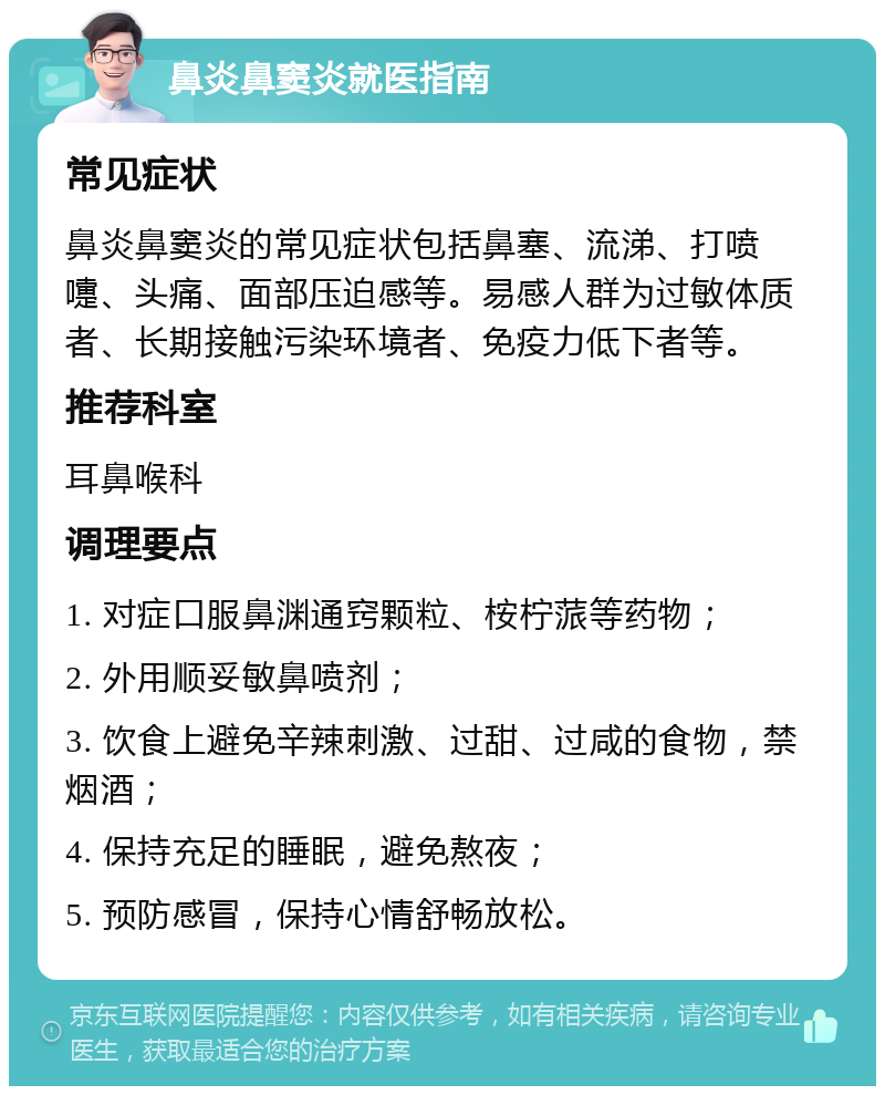 鼻炎鼻窦炎就医指南 常见症状 鼻炎鼻窦炎的常见症状包括鼻塞、流涕、打喷嚏、头痛、面部压迫感等。易感人群为过敏体质者、长期接触污染环境者、免疫力低下者等。 推荐科室 耳鼻喉科 调理要点 1. 对症口服鼻渊通窍颗粒、桉柠蒎等药物； 2. 外用顺妥敏鼻喷剂； 3. 饮食上避免辛辣刺激、过甜、过咸的食物，禁烟酒； 4. 保持充足的睡眠，避免熬夜； 5. 预防感冒，保持心情舒畅放松。