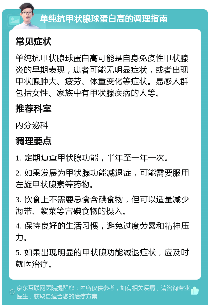 单纯抗甲状腺球蛋白高的调理指南 常见症状 单纯抗甲状腺球蛋白高可能是自身免疫性甲状腺炎的早期表现，患者可能无明显症状，或者出现甲状腺肿大、疲劳、体重变化等症状。易感人群包括女性、家族中有甲状腺疾病的人等。 推荐科室 内分泌科 调理要点 1. 定期复查甲状腺功能，半年至一年一次。 2. 如果发展为甲状腺功能减退症，可能需要服用左旋甲状腺素等药物。 3. 饮食上不需要忌食含碘食物，但可以适量减少海带、紫菜等富碘食物的摄入。 4. 保持良好的生活习惯，避免过度劳累和精神压力。 5. 如果出现明显的甲状腺功能减退症状，应及时就医治疗。