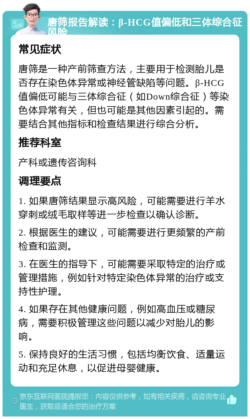 唐筛报告解读：β-HCG值偏低和三体综合征风险 常见症状 唐筛是一种产前筛查方法，主要用于检测胎儿是否存在染色体异常或神经管缺陷等问题。β-HCG值偏低可能与三体综合征（如Down综合征）等染色体异常有关，但也可能是其他因素引起的。需要结合其他指标和检查结果进行综合分析。 推荐科室 产科或遗传咨询科 调理要点 1. 如果唐筛结果显示高风险，可能需要进行羊水穿刺或绒毛取样等进一步检查以确认诊断。 2. 根据医生的建议，可能需要进行更频繁的产前检查和监测。 3. 在医生的指导下，可能需要采取特定的治疗或管理措施，例如针对特定染色体异常的治疗或支持性护理。 4. 如果存在其他健康问题，例如高血压或糖尿病，需要积极管理这些问题以减少对胎儿的影响。 5. 保持良好的生活习惯，包括均衡饮食、适量运动和充足休息，以促进母婴健康。