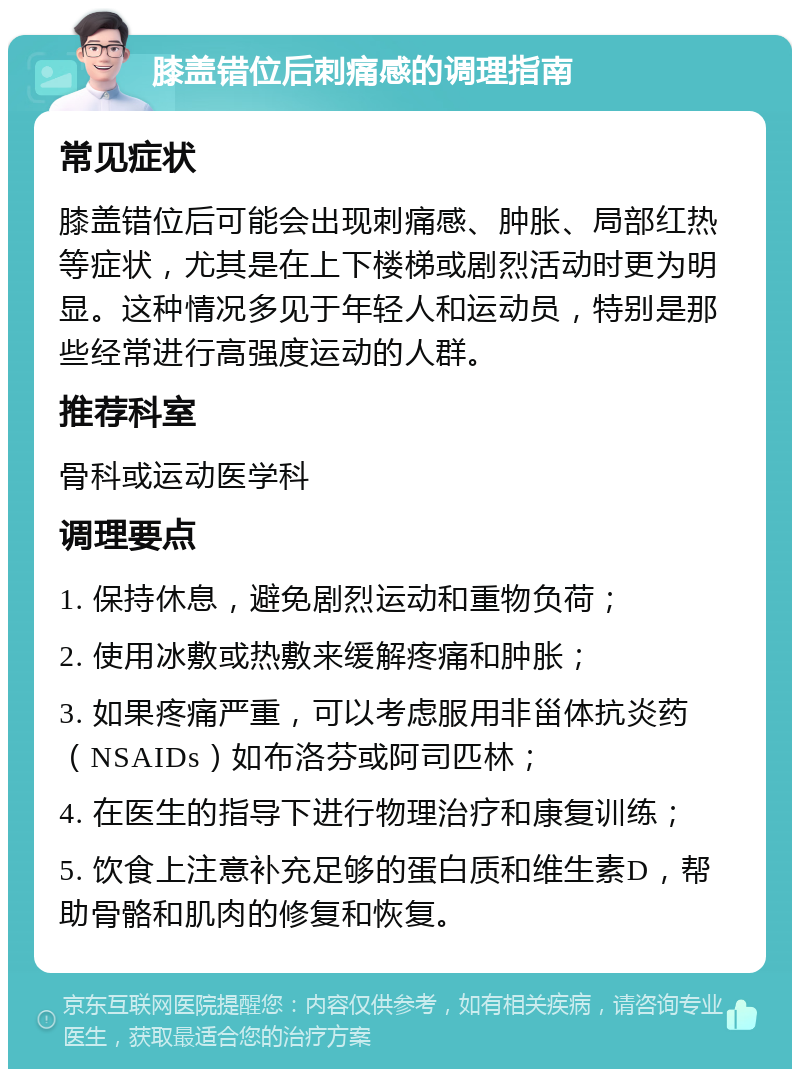 膝盖错位后刺痛感的调理指南 常见症状 膝盖错位后可能会出现刺痛感、肿胀、局部红热等症状，尤其是在上下楼梯或剧烈活动时更为明显。这种情况多见于年轻人和运动员，特别是那些经常进行高强度运动的人群。 推荐科室 骨科或运动医学科 调理要点 1. 保持休息，避免剧烈运动和重物负荷； 2. 使用冰敷或热敷来缓解疼痛和肿胀； 3. 如果疼痛严重，可以考虑服用非甾体抗炎药（NSAIDs）如布洛芬或阿司匹林； 4. 在医生的指导下进行物理治疗和康复训练； 5. 饮食上注意补充足够的蛋白质和维生素D，帮助骨骼和肌肉的修复和恢复。