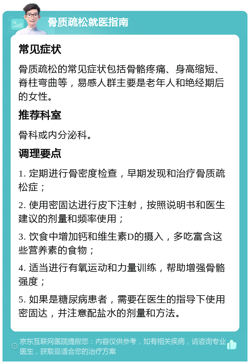 骨质疏松就医指南 常见症状 骨质疏松的常见症状包括骨骼疼痛、身高缩短、脊柱弯曲等，易感人群主要是老年人和绝经期后的女性。 推荐科室 骨科或内分泌科。 调理要点 1. 定期进行骨密度检查，早期发现和治疗骨质疏松症； 2. 使用密固达进行皮下注射，按照说明书和医生建议的剂量和频率使用； 3. 饮食中增加钙和维生素D的摄入，多吃富含这些营养素的食物； 4. 适当进行有氧运动和力量训练，帮助增强骨骼强度； 5. 如果是糖尿病患者，需要在医生的指导下使用密固达，并注意配盐水的剂量和方法。