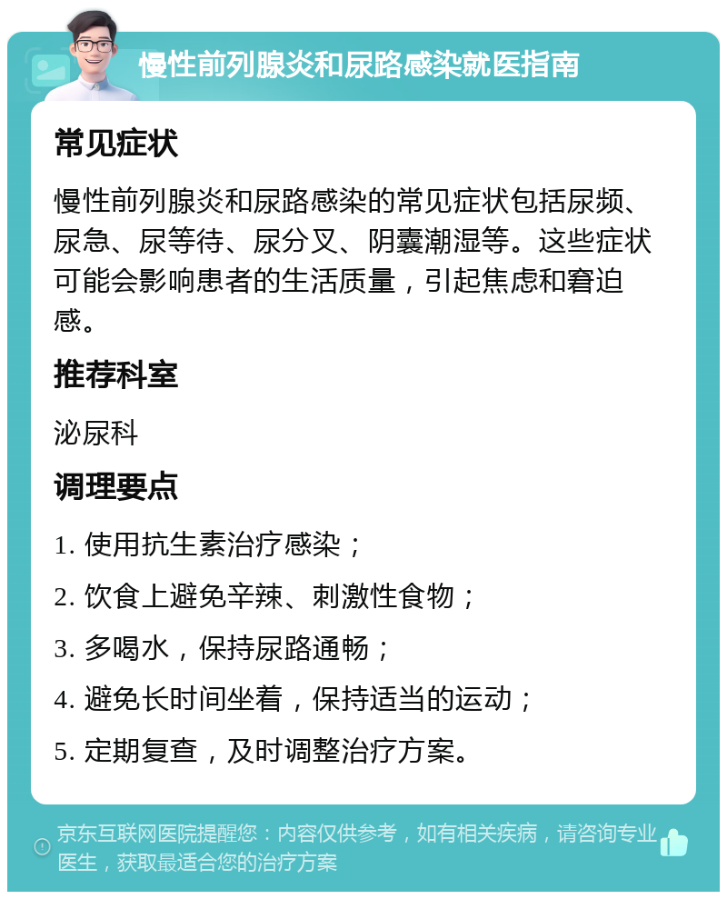 慢性前列腺炎和尿路感染就医指南 常见症状 慢性前列腺炎和尿路感染的常见症状包括尿频、尿急、尿等待、尿分叉、阴囊潮湿等。这些症状可能会影响患者的生活质量，引起焦虑和窘迫感。 推荐科室 泌尿科 调理要点 1. 使用抗生素治疗感染； 2. 饮食上避免辛辣、刺激性食物； 3. 多喝水，保持尿路通畅； 4. 避免长时间坐着，保持适当的运动； 5. 定期复查，及时调整治疗方案。