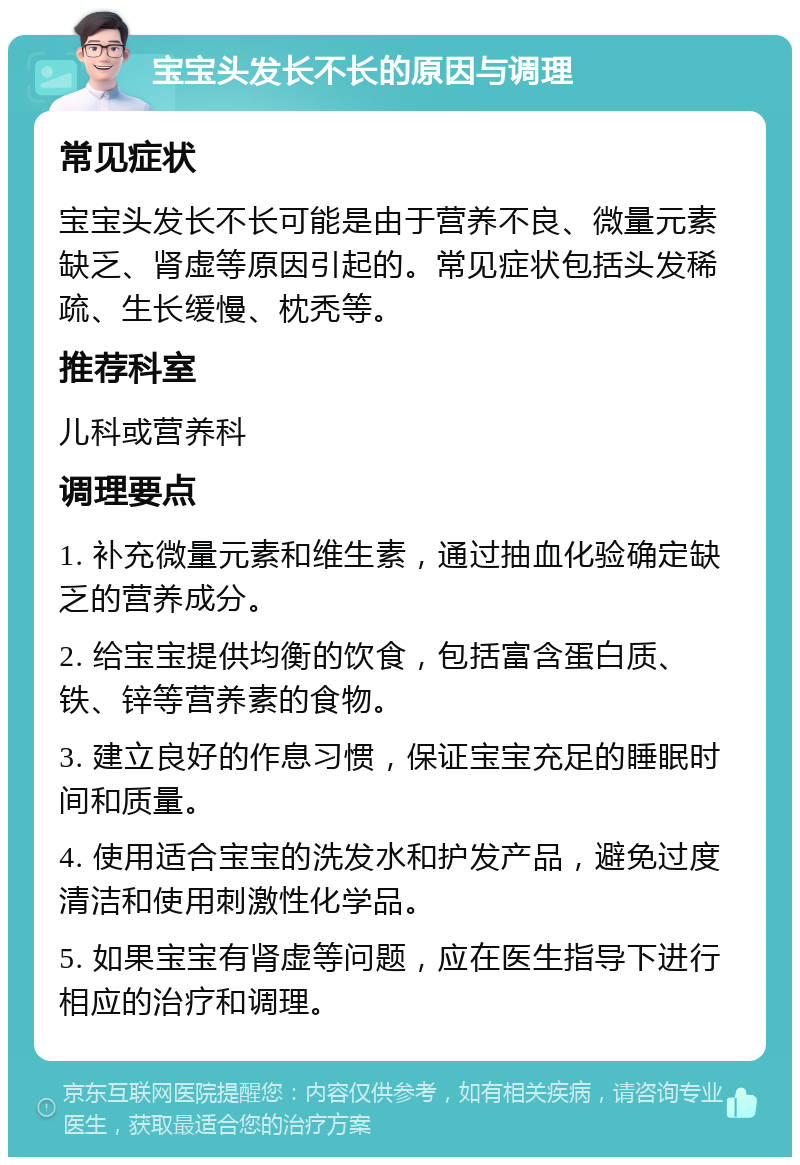 宝宝头发长不长的原因与调理 常见症状 宝宝头发长不长可能是由于营养不良、微量元素缺乏、肾虚等原因引起的。常见症状包括头发稀疏、生长缓慢、枕秃等。 推荐科室 儿科或营养科 调理要点 1. 补充微量元素和维生素，通过抽血化验确定缺乏的营养成分。 2. 给宝宝提供均衡的饮食，包括富含蛋白质、铁、锌等营养素的食物。 3. 建立良好的作息习惯，保证宝宝充足的睡眠时间和质量。 4. 使用适合宝宝的洗发水和护发产品，避免过度清洁和使用刺激性化学品。 5. 如果宝宝有肾虚等问题，应在医生指导下进行相应的治疗和调理。