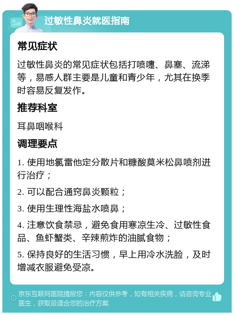 过敏性鼻炎就医指南 常见症状 过敏性鼻炎的常见症状包括打喷嚏、鼻塞、流涕等，易感人群主要是儿童和青少年，尤其在换季时容易反复发作。 推荐科室 耳鼻咽喉科 调理要点 1. 使用地氯雷他定分散片和糠酸莫米松鼻喷剂进行治疗； 2. 可以配合通窍鼻炎颗粒； 3. 使用生理性海盐水喷鼻； 4. 注意饮食禁忌，避免食用寒凉生冷、过敏性食品、鱼虾蟹类、辛辣煎炸的油腻食物； 5. 保持良好的生活习惯，早上用冷水洗脸，及时增减衣服避免受凉。