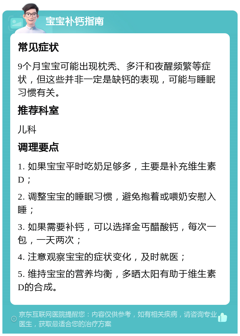 宝宝补钙指南 常见症状 9个月宝宝可能出现枕秃、多汗和夜醒频繁等症状，但这些并非一定是缺钙的表现，可能与睡眠习惯有关。 推荐科室 儿科 调理要点 1. 如果宝宝平时吃奶足够多，主要是补充维生素D； 2. 调整宝宝的睡眠习惯，避免抱着或喂奶安慰入睡； 3. 如果需要补钙，可以选择金丐醋酸钙，每次一包，一天两次； 4. 注意观察宝宝的症状变化，及时就医； 5. 维持宝宝的营养均衡，多晒太阳有助于维生素D的合成。