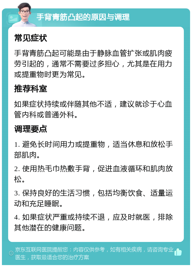 手背青筋凸起的原因与调理 常见症状 手背青筋凸起可能是由于静脉血管扩张或肌肉疲劳引起的，通常不需要过多担心，尤其是在用力或提重物时更为常见。 推荐科室 如果症状持续或伴随其他不适，建议就诊于心血管内科或普通外科。 调理要点 1. 避免长时间用力或提重物，适当休息和放松手部肌肉。 2. 使用热毛巾热敷手背，促进血液循环和肌肉放松。 3. 保持良好的生活习惯，包括均衡饮食、适量运动和充足睡眠。 4. 如果症状严重或持续不退，应及时就医，排除其他潜在的健康问题。