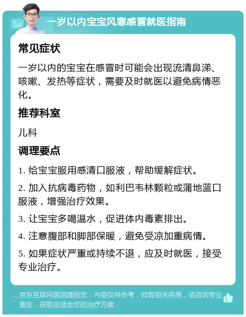 一岁以内宝宝风寒感冒就医指南 常见症状 一岁以内的宝宝在感冒时可能会出现流清鼻涕、咳嗽、发热等症状，需要及时就医以避免病情恶化。 推荐科室 儿科 调理要点 1. 给宝宝服用感清口服液，帮助缓解症状。 2. 加入抗病毒药物，如利巴韦林颗粒或蒲地蓝口服液，增强治疗效果。 3. 让宝宝多喝温水，促进体内毒素排出。 4. 注意腹部和脚部保暖，避免受凉加重病情。 5. 如果症状严重或持续不退，应及时就医，接受专业治疗。