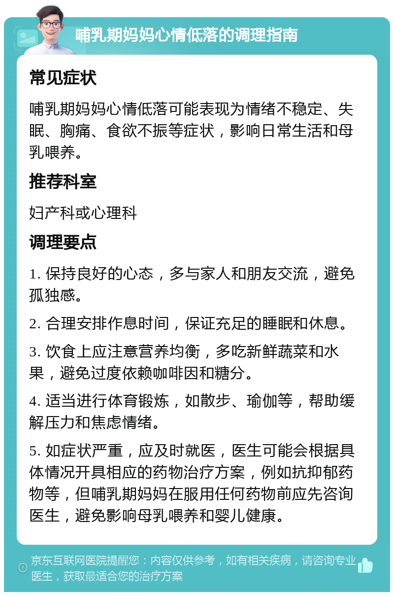 哺乳期妈妈心情低落的调理指南 常见症状 哺乳期妈妈心情低落可能表现为情绪不稳定、失眠、胸痛、食欲不振等症状，影响日常生活和母乳喂养。 推荐科室 妇产科或心理科 调理要点 1. 保持良好的心态，多与家人和朋友交流，避免孤独感。 2. 合理安排作息时间，保证充足的睡眠和休息。 3. 饮食上应注意营养均衡，多吃新鲜蔬菜和水果，避免过度依赖咖啡因和糖分。 4. 适当进行体育锻炼，如散步、瑜伽等，帮助缓解压力和焦虑情绪。 5. 如症状严重，应及时就医，医生可能会根据具体情况开具相应的药物治疗方案，例如抗抑郁药物等，但哺乳期妈妈在服用任何药物前应先咨询医生，避免影响母乳喂养和婴儿健康。